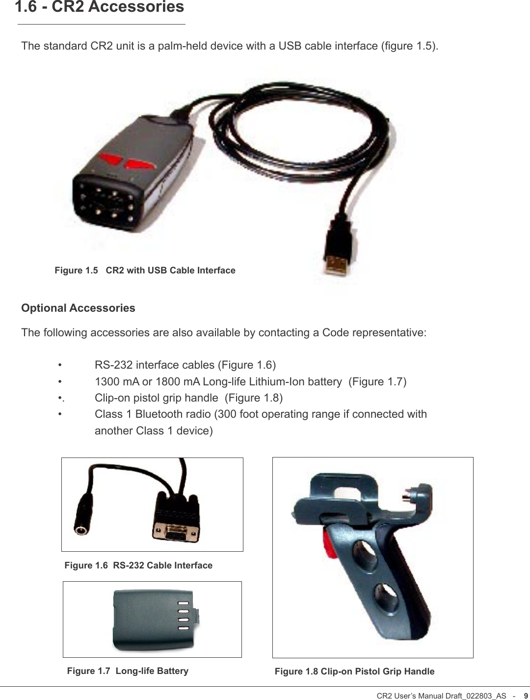CR2 User’s Manual Draft_022803_AS   -    8CR2 User’s Manual Draft_022803_AS   -    9The standard CR2 unit is a palm-held device with a USB cable interface (gure 1.5). Optional AccessoriesThe following accessories are also available by contacting a Code representative:  •  RS-232 interface cables (Figure 1.6)  •  1300 mA or 1800 mA Long-life Lithium-Ion battery  (Figure 1.7)  •.  Clip-on pistol grip handle  (Figure 1.8)  •   Class 1 Bluetooth radio (300 foot operating range if connected with     another Class 1 device) 1.6 - CR2 AccessoriesFigure 1.5   CR2 with USB Cable InterfaceFigure 1.6  RS-232 Cable InterfaceFigure 1.8 Clip-on Pistol Grip HandleFigure 1.7  Long-life Battery
