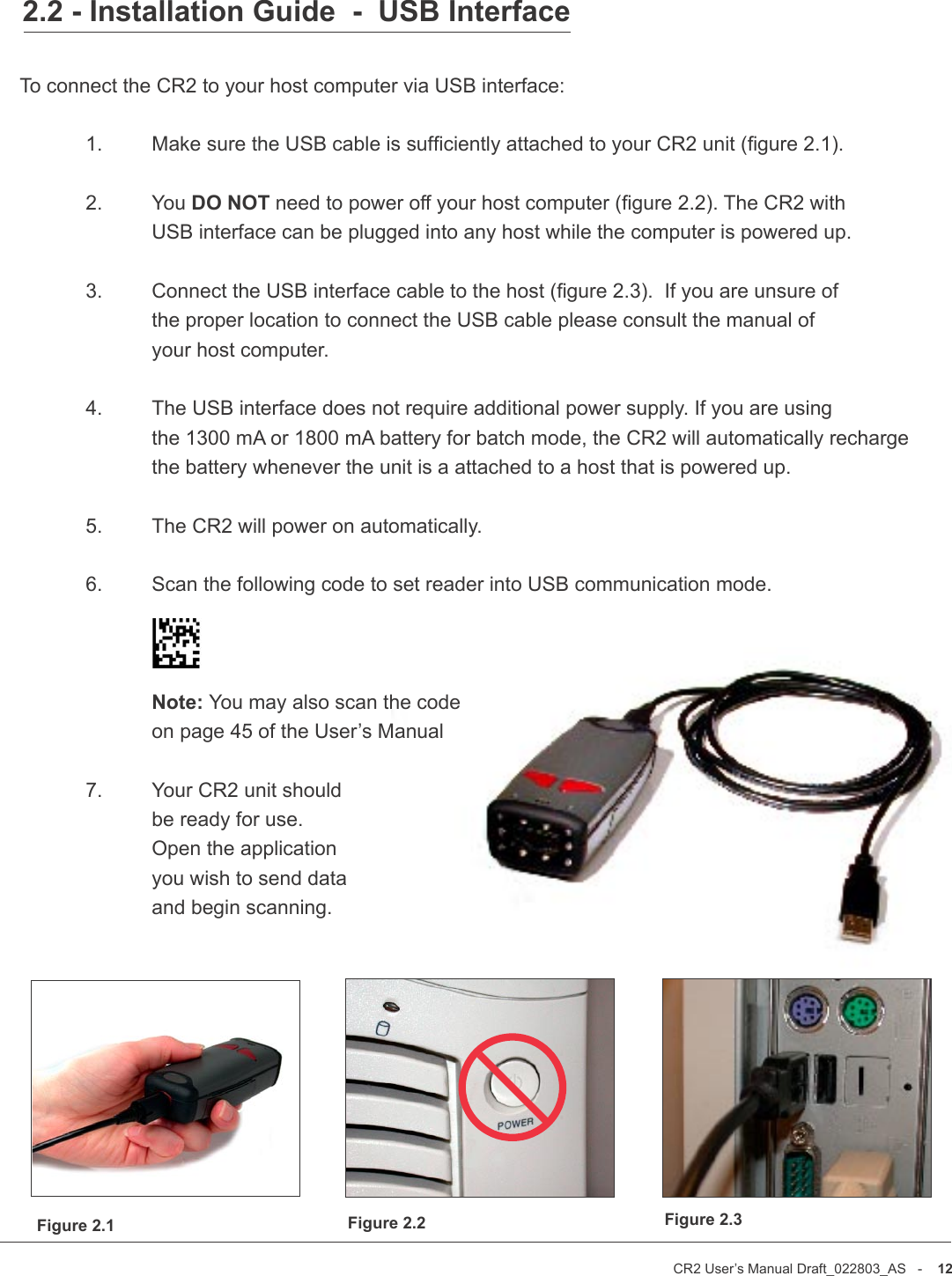 CR2 User’s Manual Draft_022803_AS   -    12CR2 User’s Manual Draft_022803_AS   -    132.2 - Installation Guide  -  USB InterfaceTo connect the CR2 to your host computer via USB interface:           1.   Make sure the USB cable is sufciently attached to your CR2 unit (gure 2.1).  2.   You DO NOT need to power off your host computer (gure 2.2). The CR2 with     USB interface can be plugged into any host while the computer is powered up.  3.   Connect the USB interface cable to the host (gure 2.3).  If you are unsure of     the proper location to connect the USB cable please consult the manual of     your host computer.  4.   The USB interface does not require additional power supply. If you are using     the 1300 mA or 1800 mA battery for batch mode, the CR2 will automatically recharge     the battery whenever the unit is a attached to a host that is powered up.   5.  The CR2 will power on automatically.  6.   Scan the following code to set reader into USB communication mode.    Note: You may also scan the code    on page 45 of the User’s Manual      7.   Your CR2 unit should     be ready for use.     Open the application     you wish to send data     and begin scanning.Figure 2.1 Figure 2.2 Figure 2.3