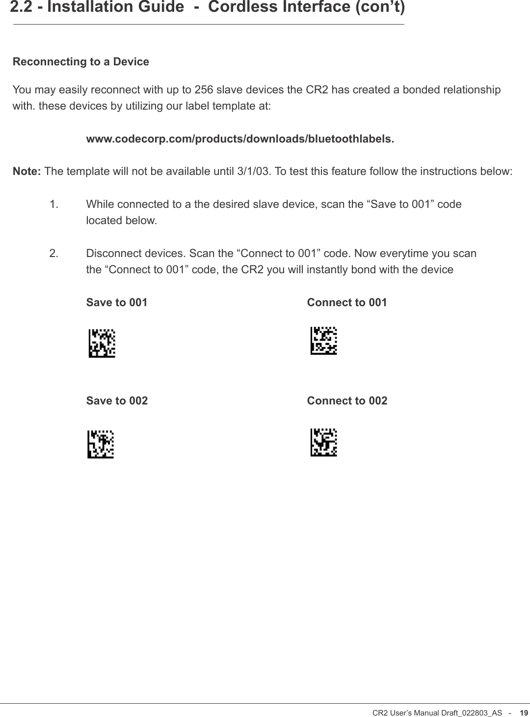 CR2 User’s Manual Draft_022803_AS   -    18CR2 User’s Manual Draft_022803_AS   -    19Reconnecting to a DeviceYou may easily reconnect with up to 256 slave devices the CR2 has created a bonded relationship with. these devices by utilizing our label template at:     www.codecorp.com/products/downloads/bluetoothlabels.Note: The template will not be available until 3/1/03. To test this feature follow the instructions below:  1.  While connected to a the desired slave device, scan the “Save to 001” code     located below.   2.   Disconnect devices. Scan the “Connect to 001” code. Now everytime you scan    the “Connect to 001” code, the CR2 you will instantly bond with the device    Save to 001          Connect to 001    Save to 002          Connect to 0022.2 - Installation Guide  -  Cordless Interface (con’t)