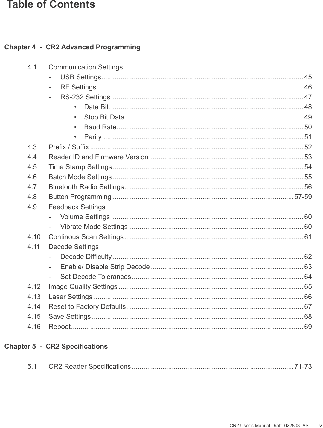 CR2 User’s Manual Draft_022803_AS   -    ivCR2 User’s Manual Draft_022803_AS   -    vTable of ContentsChapter 4  -  CR2 Advanced Programming  4.1  Communication Settings    -     USB Settings.......................................................................................................... 45    -     RF Settings ............................................................................................................ 46    -     RS-232 Settings..................................................................................................... 47      •    Data Bit...................................................................................................... 48      •    Stop Bit Data ............................................................................................. 49      •    Baud Rate.................................................................................................. 50      •    Parity ......................................................................................................... 51  4.3  Prex / Sufx ................................................................................................................ 52  4.4  Reader ID and Firmware Version ................................................................................. 53  4.5  Time Stamp Settings .................................................................................................... 54  4.6  Batch Mode Settings .................................................................................................... 55  4.7  Bluetooth Radio Settings.............................................................................................. 56  4.8  Button Programming ...............................................................................................57-59  4.9  Feedback Settings    -     Volume Settings ..................................................................................................... 60    -     Vibrate Mode Settings............................................................................................ 60  4.10  Continous Scan Settings.............................................................................................. 61  4.11  Decode Settings    -     Decode Difculty .................................................................................................... 62    -     Enable/ Disable Strip Decode ................................................................................ 63    -     Set Decode Tolerances.......................................................................................... 64  4.12  Image Quality Settings ................................................................................................. 65  4.13  Laser Settings .............................................................................................................. 66  4.14  Reset to Factory Defaults............................................................................................. 67  4.15  Save Settings ............................................................................................................... 68  4.16  Reboot.......................................................................................................................... 69Chapter 5  -  CR2 Specications  5.1  CR2 Reader Specications .....................................................................................71-73