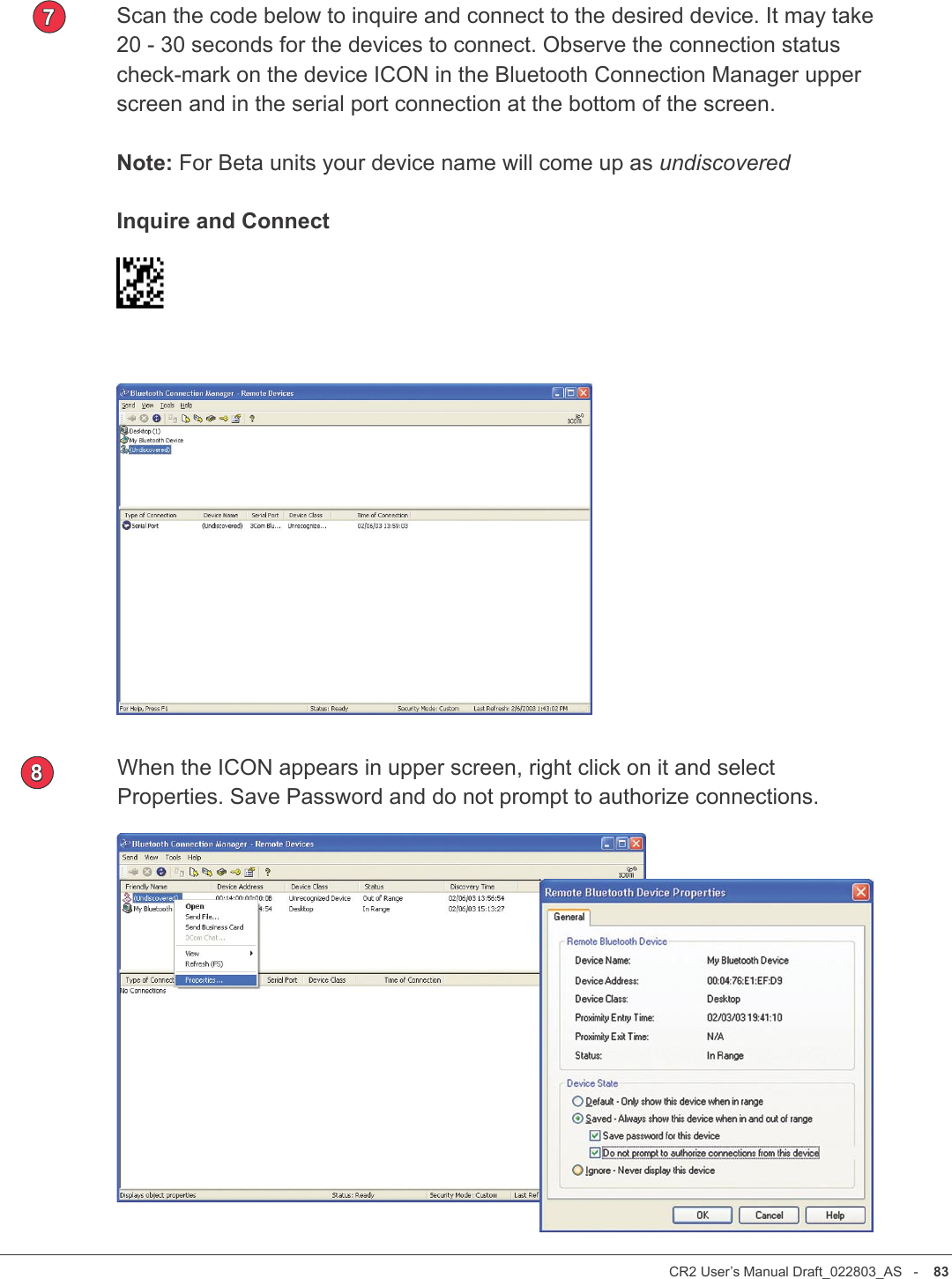 CR2 User’s Manual Draft_022803_AS   -    82CR2 User’s Manual Draft_022803_AS   -    83Scan the code below to inquire and connect to the desired device. It may take 20 - 30 seconds for the devices to connect. Observe the connection status check-mark on the device ICON in the Bluetooth Connection Manager upper screen and in the serial port connection at the bottom of the screen. Note: For Beta units your device name will come up as undiscoveredInquire and Connect7When the ICON appears in upper screen, right click on it and select Properties. Save Password and do not prompt to authorize connections.8