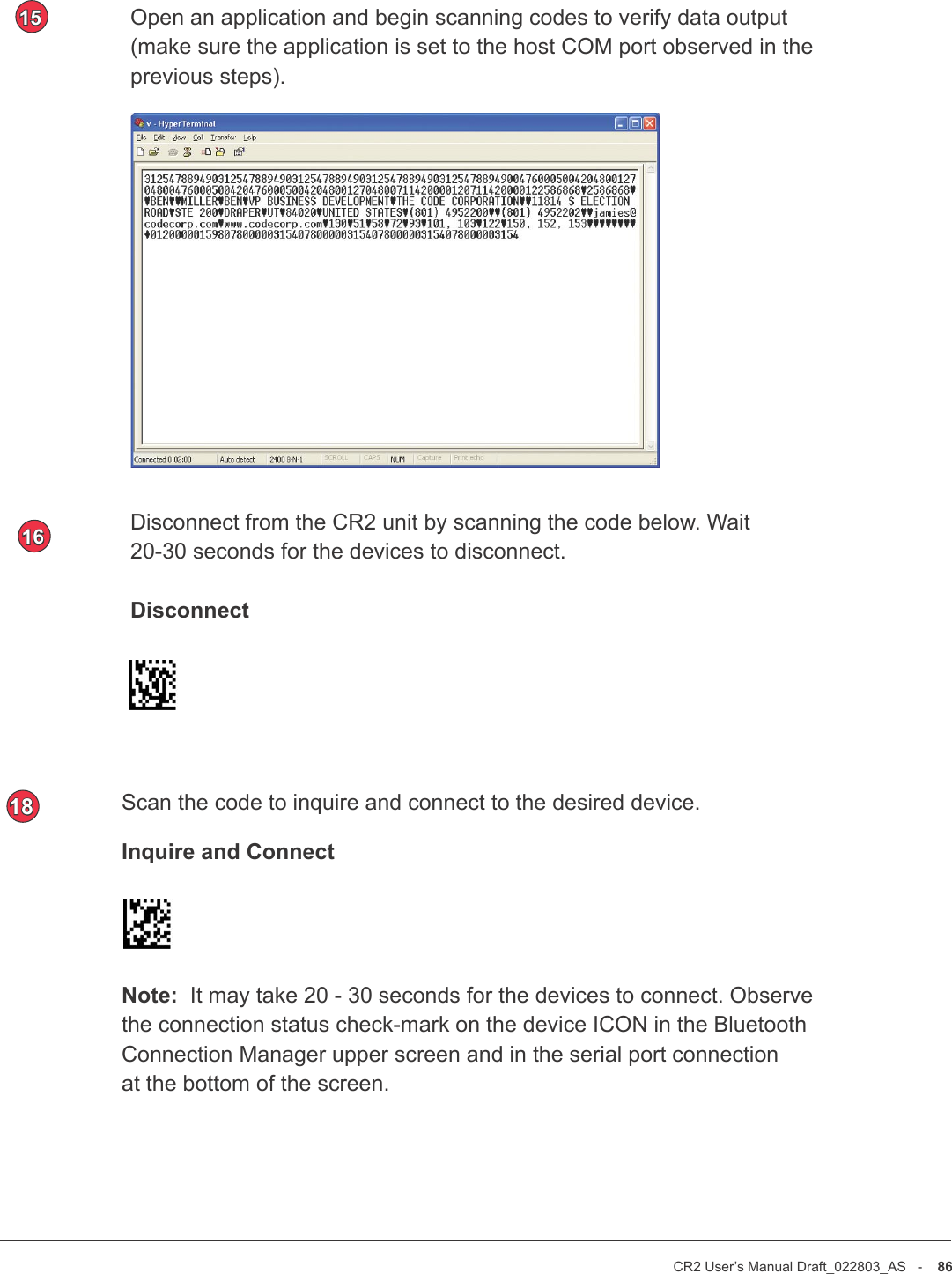 CR2 User’s Manual Draft_022803_AS   -    86CR2 User’s Manual Draft_022803_AS   -    87Disconnect from the CR2 unit by scanning the code below. Wait 20-30 seconds for the devices to disconnect.DisconnectOpen an application and begin scanning codes to verify data output (make sure the application is set to the host COM port observed in the previous steps). 1516Scan the code to inquire and connect to the desired device.Inquire and Connect Note:  It may take 20 - 30 seconds for the devices to connect. Observe the connection status check-mark on the device ICON in the Bluetooth Connection Manager upper screen and in the serial port connection at the bottom of the screen.18