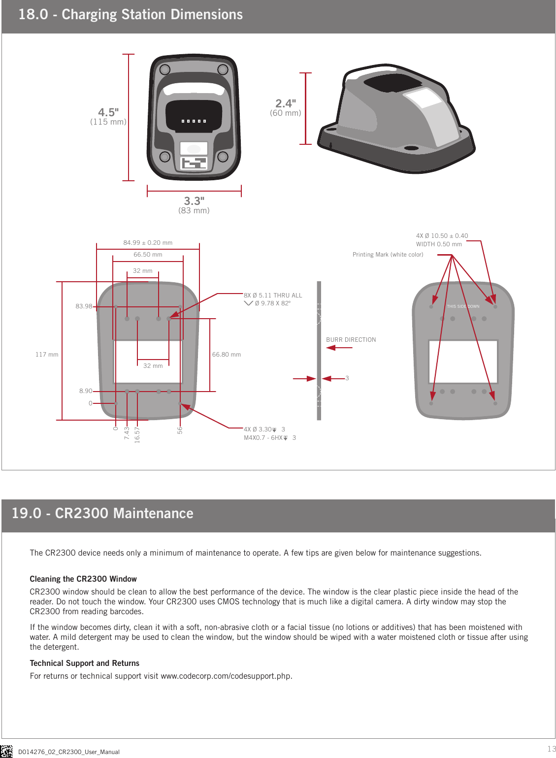 13D014276_02_CR2300_User_Manual18.0 - Charging Station Dimensions3.3&quot;(83 mm)4.5&quot;(115 mm)2.4&quot;(60 mm)84.99 ± 0.20 mm66.50 mm117 mm 66.80 mm32 mm32 mm003BURR DIRECTIONPrinting Mark (white color)THIS SIDE DOWN7.4316.575683.988.908X Ø 5.11 THRU ALL\/ Ø 9.78 X 82º4X Ø 10.50 ± 0.40WIDTH 0.50 mm4X Ø 3.30    3M4X0.7 - 6HX    319.0 - CR2300 MaintenanceThe CR2300 device needs only a minimum of maintenance to operate. A few tips are given below for maintenance suggestions. Cleaning the CR2300 WindowCR2300 window should be clean to allow the best performance of the device. The window is the clear plastic piece inside the head of the reader. Do not touch the window. Your CR2300 uses CMOS technology that is much like a digital camera. A dirty window may stop the CR2300 from reading barcodes.If the window becomes dirty, clean it with a soft, non-abrasive cloth or a facial tissue (no lotions or additives) that has been moistened with water. A mild detergent may be used to clean the window, but the window should be wiped with a water moistened cloth or tissue after using the detergent.Technical Support and ReturnsFor returns or technical support visit www.codecorp.com/codesupport.php.