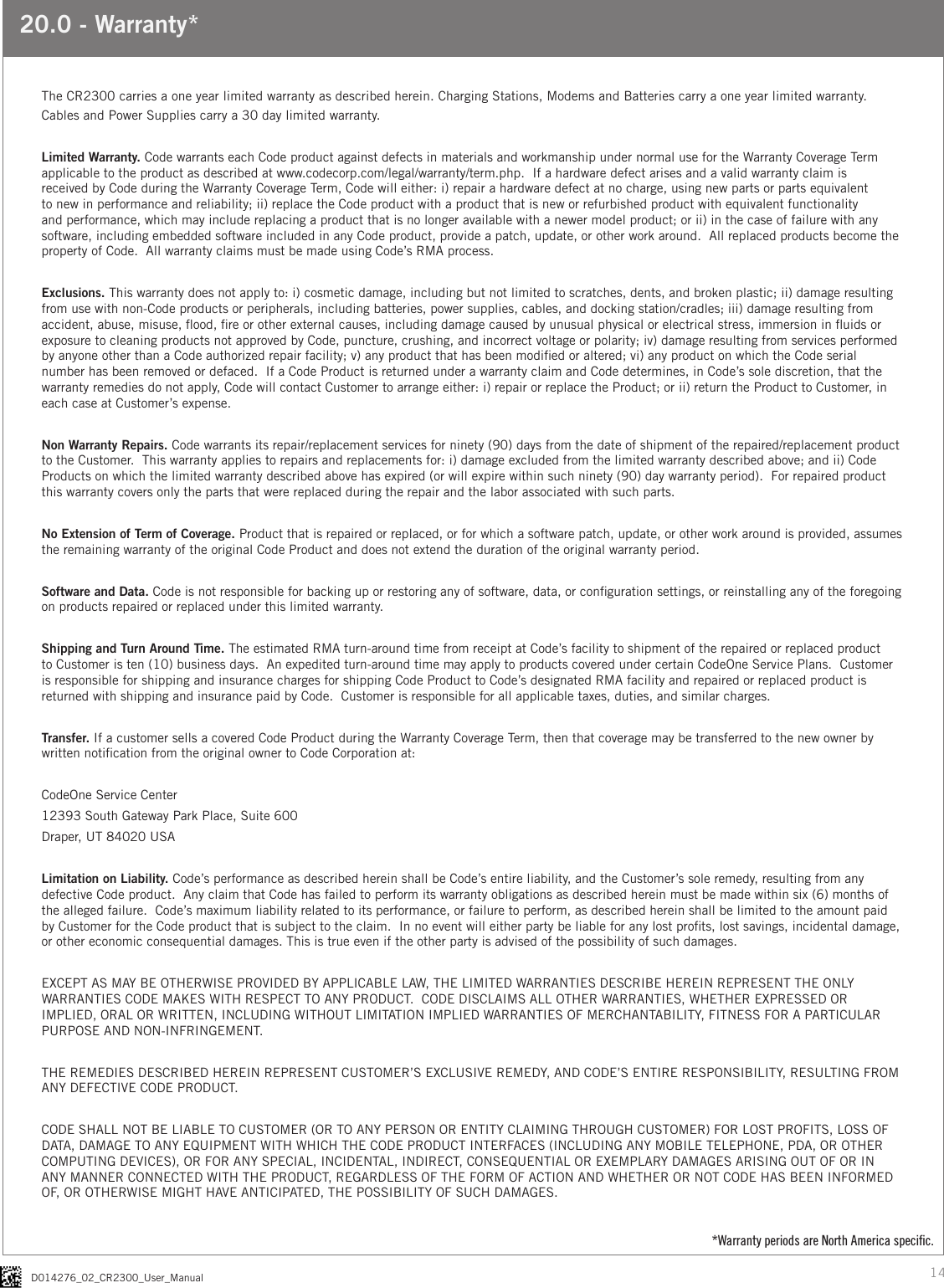 14D014276_02_CR2300_User_Manual20.0 - Warranty*The CR2300 carries a one year limited warranty as described herein. Charging Stations, Modems and Batteries carry a one year limited warranty. Cables and Power Supplies carry a 30 day limited warranty.Limited Warranty. Code warrants each Code product against defects in materials and workmanship under normal use for the Warranty Coverage Term applicable to the product as described at www.codecorp.com/legal/warranty/term.php.  If a hardware defect arises and a valid warranty claim is received by Code during the Warranty Coverage Term, Code will either: i) repair a hardware defect at no charge, using new parts or parts equivalent to new in performance and reliability; ii) replace the Code product with a product that is new or refurbished product with equivalent functionality and performance, which may include replacing a product that is no longer available with a newer model product; or ii) in the case of failure with any software, including embedded software included in any Code product, provide a patch, update, or other work around.  All replaced products become the property of Code.  All warranty claims must be made using Code’s RMA process.  Exclusions. This warranty does not apply to: i) cosmetic damage, including but not limited to scratches, dents, and broken plastic; ii) damage resulting from use with non-Code products or peripherals, including batteries, power supplies, cables, and docking station/cradles; iii) damage resulting from accident, abuse, misuse, ood, re or other external causes, including damage caused by unusual physical or electrical stress, immersion in uids or exposure to cleaning products not approved by Code, puncture, crushing, and incorrect voltage or polarity; iv) damage resulting from services performed by anyone other than a Code authorized repair facility; v) any product that has been modied or altered; vi) any product on which the Code serial number has been removed or defaced.  If a Code Product is returned under a warranty claim and Code determines, in Code’s sole discretion, that the warranty remedies do not apply, Code will contact Customer to arrange either: i) repair or replace the Product; or ii) return the Product to Customer, in each case at Customer’s expense.  Non Warranty Repairs. Code warrants its repair/replacement services for ninety (90) days from the date of shipment of the repaired/replacement product to the Customer.  This warranty applies to repairs and replacements for: i) damage excluded from the limited warranty described above; and ii) Code Products on which the limited warranty described above has expired (or will expire within such ninety (90) day warranty period).  For repaired product this warranty covers only the parts that were replaced during the repair and the labor associated with such parts.  No Extension of Term of Coverage. Product that is repaired or replaced, or for which a software patch, update, or other work around is provided, assumes the remaining warranty of the original Code Product and does not extend the duration of the original warranty period.  Software and Data. Code is not responsible for backing up or restoring any of software, data, or conguration settings, or reinstalling any of the foregoing on products repaired or replaced under this limited warranty.   Shipping and Turn Around Time. The estimated RMA turn-around time from receipt at Code’s facility to shipment of the repaired or replaced product to Customer is ten (10) business days.  An expedited turn-around time may apply to products covered under certain CodeOne Service Plans.  Customer is responsible for shipping and insurance charges for shipping Code Product to Code’s designated RMA facility and repaired or replaced product is returned with shipping and insurance paid by Code.  Customer is responsible for all applicable taxes, duties, and similar charges.     Transfer. If a customer sells a covered Code Product during the Warranty Coverage Term, then that coverage may be transferred to the new owner by written notication from the original owner to Code Corporation at:CodeOne Service Center12393 South Gateway Park Place, Suite 600Draper, UT 84020 USALimitation on Liability. Code’s performance as described herein shall be Code’s entire liability, and the Customer’s sole remedy, resulting from any defective Code product.  Any claim that Code has failed to perform its warranty obligations as described herein must be made within six (6) months of the alleged failure.  Code’s maximum liability related to its performance, or failure to perform, as described herein shall be limited to the amount paid by Customer for the Code product that is subject to the claim.  In no event will either party be liable for any lost prots, lost savings, incidental damage, or other economic consequential damages. This is true even if the other party is advised of the possibility of such damages.  EXCEPT AS MAY BE OTHERWISE PROVIDED BY APPLICABLE LAW, THE LIMITED WARRANTIES DESCRIBE HEREIN REPRESENT THE ONLY WARRANTIES CODE MAKES WITH RESPECT TO ANY PRODUCT.  CODE DISCLAIMS ALL OTHER WARRANTIES, WHETHER EXPRESSED OR IMPLIED, ORAL OR WRITTEN, INCLUDING WITHOUT LIMITATION IMPLIED WARRANTIES OF MERCHANTABILITY, FITNESS FOR A PARTICULAR PURPOSE AND NON-INFRINGEMENT.  THE REMEDIES DESCRIBED HEREIN REPRESENT CUSTOMER’S EXCLUSIVE REMEDY, AND CODE’S ENTIRE RESPONSIBILITY, RESULTING FROM ANY DEFECTIVE CODE PRODUCT.  CODE SHALL NOT BE LIABLE TO CUSTOMER (OR TO ANY PERSON OR ENTITY CLAIMING THROUGH CUSTOMER) FOR LOST PROFITS, LOSS OF DATA, DAMAGE TO ANY EQUIPMENT WITH WHICH THE CODE PRODUCT INTERFACES (INCLUDING ANY MOBILE TELEPHONE, PDA, OR OTHER COMPUTING DEVICES), OR FOR ANY SPECIAL, INCIDENTAL, INDIRECT, CONSEQUENTIAL OR EXEMPLARY DAMAGES ARISING OUT OF OR IN ANY MANNER CONNECTED WITH THE PRODUCT, REGARDLESS OF THE FORM OF ACTION AND WHETHER OR NOT CODE HAS BEEN INFORMED OF, OR OTHERWISE MIGHT HAVE ANTICIPATED, THE POSSIBILITY OF SUCH DAMAGES.*Warranty periods are North America speciﬁc.