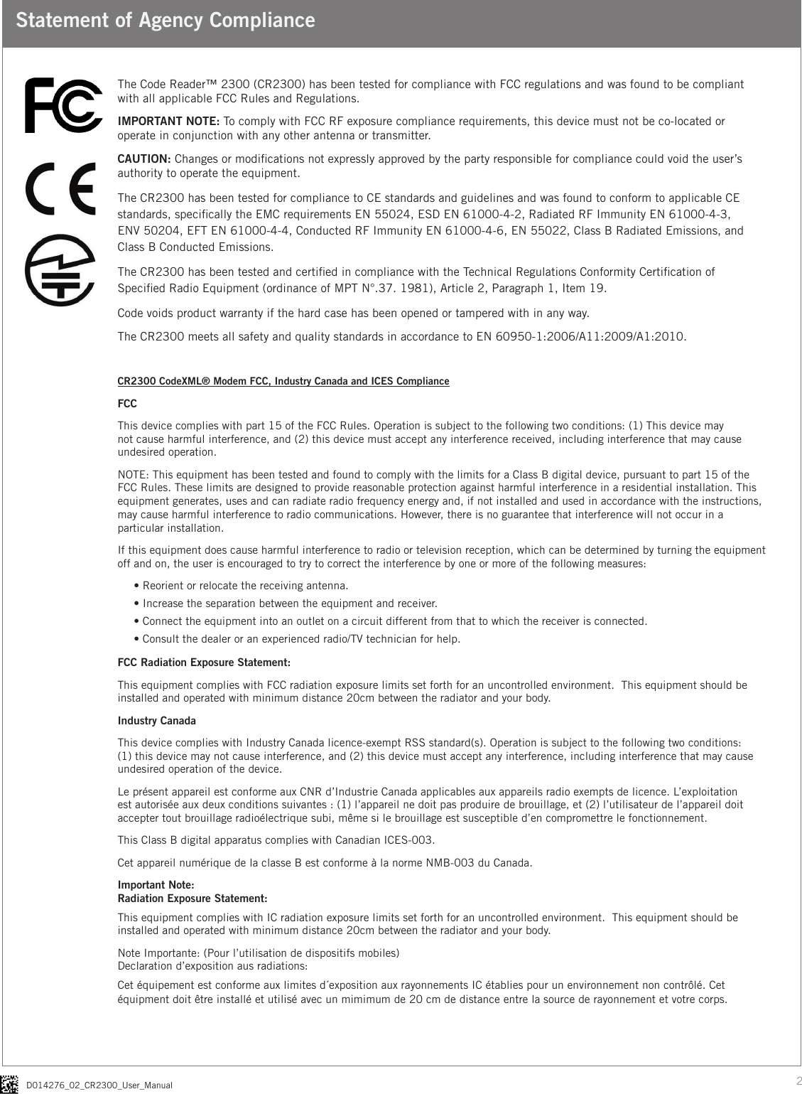 2D014276_02_CR2300_User_ManualStatement of Agency ComplianceThe Code Reader™ 2300 (CR2300) has been tested for compliance with FCC regulations and was found to be compliant with all applicable FCC Rules and Regulations.IMPORTANT NOTE: To comply with FCC RF exposure compliance requirements, this device must not be co-located or operate in conjunction with any other antenna or transmitter.CAUTION: Changes or modications not expressly approved by the party responsible for compliance could void the user’s authority to operate the equipment.The CR2300 has been tested for compliance to CE standards and guidelines and was found to conform to applicable CE standards, specically the EMC requirements EN 55024, ESD EN 61000-4-2, Radiated RF Immunity EN 61000-4-3,  ENV 50204, EFT EN 61000-4-4, Conducted RF Immunity EN 61000-4-6, EN 55022, Class B Radiated Emissions, and Class B Conducted Emissions.The CR2300 has been tested and certied in compliance with the Technical Regulations Conformity Certication of Specied Radio Equipment (ordinance of MPT N°.37. 1981), Article 2, Paragraph 1, Item 19.Code voids product warranty if the hard case has been opened or tampered with in any way.The CR2300 meets all safety and quality standards in accordance to EN 60950-1:2006/A11:2009/A1:2010.CR2300 CodeXML® Modem FCC, Industry Canada and ICES ComplianceFCCThis device complies with part 15 of the FCC Rules. Operation is subject to the following two conditions: (1) This device may not cause harmful interference, and (2) this device must accept any interference received, including interference that may cause undesired operation.NOTE: This equipment has been tested and found to comply with the limits for a Class B digital device, pursuant to part 15 of the FCC Rules. These limits are designed to provide reasonable protection against harmful interference in a residential installation. This equipment generates, uses and can radiate radio frequency energy and, if not installed and used in accordance with the instructions, may cause harmful interference to radio communications. However, there is no guarantee that interference will not occur in a particular installation. If this equipment does cause harmful interference to radio or television reception, which can be determined by turning the equipment off and on, the user is encouraged to try to correct the interference by one or more of the following measures:• Reorient or relocate the receiving antenna.• Increase the separation between the equipment and receiver.• Connect the equipment into an outlet on a circuit different from that to which the receiver is connected.• Consult the dealer or an experienced radio/TV technician for help.FCC Radiation Exposure Statement:This equipment complies with FCC radiation exposure limits set forth for an uncontrolled environment.  This equipment should be installed and operated with minimum distance 20cm between the radiator and your body.  Industry CanadaThis device complies with Industry Canada licence-exempt RSS standard(s). Operation is subject to the following two conditions: (1) this device may not cause interference, and (2) this device must accept any interference, including interference that may cause undesired operation of the device.Le présent appareil est conforme aux CNR d’Industrie Canada applicables aux appareils radio exempts de licence. L’exploitation est autorisée aux deux conditions suivantes : (1) l’appareil ne doit pas produire de brouillage, et (2) l’utilisateur de l’appareil doit accepter tout brouillage radioélectrique subi, même si le brouillage est susceptible d’en compromettre le fonctionnement.This Class B digital apparatus complies with Canadian ICES-003.Cet appareil numérique de la classe B est conforme à la norme NMB-003 du Canada.Important Note:Radiation Exposure Statement:This equipment complies with IC radiation exposure limits set forth for an uncontrolled environment.  This equipment should be installed and operated with minimum distance 20cm between the radiator and your body.Note Importante: (Pour l’utilisation de dispositifs mobiles)Declaration d’exposition aus radiations:Cet équipement est conforme aux limites d´exposition aux rayonnements IC établies pour un environnement non contrôlé. Cet équipment doit être installé et utilisé avec un mimimum de 20 cm de distance entre la source de rayonnement et votre corps.