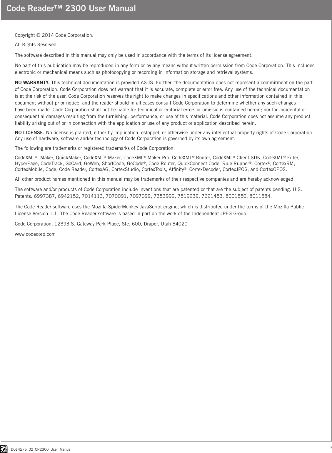 3D014276_02_CR2300_User_ManualCode Reader™ 2300 User ManualCopyright © 2014 Code Corporation.All Rights Reserved.The software described in this manual may only be used in accordance with the terms of its license agreement.No part of this publication may be reproduced in any form or by any means without written permission from Code Corporation. This includes electronic or mechanical means such as photocopying or recording in information storage and retrieval systems.NO WARRANTY. This technical documentation is provided AS-IS. Further, the documentation does not represent a commitment on the part of Code Corporation. Code Corporation does not warrant that it is accurate, complete or error free. Any use of the technical documentation is at the risk of the user. Code Corporation reserves the right to make changes in specications and other information contained in this document without prior notice, and the reader should in all cases consult Code Corporation to determine whether any such changes have been made. Code Corporation shall not be liable for technical or editorial errors or omissions contained herein; nor for incidental or consequential damages resulting from the furnishing, performance, or use of this material. Code Corporation does not assume any product liability arising out of or in connection with the application or use of any product or application described herein.NO LICENSE. No license is granted, either by implication, estoppel, or otherwise under any intellectual property rights of Code Corporation. Any use of hardware, software and/or technology of Code Corporation is governed by its own agreement.The following are trademarks or registered trademarks of Code Corporation:CodeXML®, Maker, QuickMaker, CodeXML® Maker, CodeXML® Maker Pro, CodeXML® Router, CodeXML® Client SDK, CodeXML® Filter, HyperPage, CodeTrack, GoCard, GoWeb, ShortCode, GoCode®, Code Router, QuickConnect Code, Rule Runner®, Cortex®, CortexRM, CortexMobile, Code, Code Reader, CortexAG, CortexStudio, CortexTools, Afnity®, CortexDecoder, CortexJPOS, and CortexOPOS.All other product names mentioned in this manual may be trademarks of their respective companies and are hereby acknowledged.The software and/or products of Code Corporation include inventions that are patented or that are the subject of patents pending. U.S. Patents: 6997387, 6942152, 7014113, 7070091, 7097099, 7353999, 7519239, 7621453, 8001550, 8011584.The Code Reader software uses the Mozilla SpiderMonkey JavaScript engine, which is distributed under the terms of the Mozilla Public License Version 1.1. The Code Reader software is based in part on the work of the Independent JPEG Group.Code Corporation, 12393 S. Gateway Park Place, Ste. 600, Draper, Utah 84020www.codecorp.com