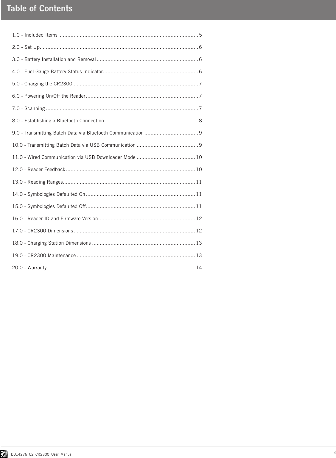 4D014276_02_CR2300_User_ManualTable of Contents1.0 - Included Items ........................................................................................... 52.0 - Set Up ....................................................................................................... 63.0 - Battery Installation and Removal .................................................................. 64.0 - Fuel Gauge Battery Status Indicator .............................................................. 65.0 - Charging the CR2300 ................................................................................. 76.0 - Powering On/Off the Reader ......................................................................... 77.0 - Scanning ................................................................................................... 78.0 - Establishing a Bluetooth Connection ............................................................. 89.0 - Transmitting Batch Data via Bluetooth Communication ................................... 910.0 - Transmitting Batch Data via USB Communication ........................................ 911.0 - Wired Communication via USB Downloader Mode ...................................... 1012.0 - Reader Feedback .................................................................................... 1013.0 - Reading Ranges ...................................................................................... 1114.0 - Symbologies Defaulted On ....................................................................... 1115.0 - Symbologies Defaulted Off ....................................................................... 1116.0 - Reader ID and Firmware Version ............................................................... 1217.0 - CR2300 Dimensions ............................................................................... 1218.0 - Charging Station Dimensions ................................................................... 1319.0 - CR2300 Maintenance ............................................................................. 1320.0 - Warranty ................................................................................................ 14