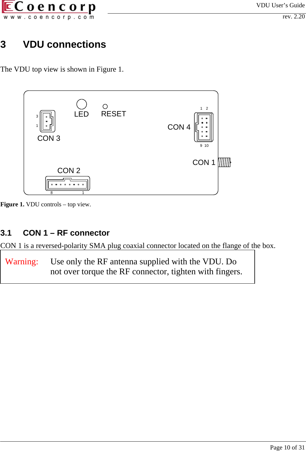 VDU User&rsquo;s Guide rev. 2.20     Page 10 of 31 3 VDU connections  The VDU top view is shown in Figure 1.  129101831CON 1CON 2CON 3CON 4LED RESET Figure 1. VDU controls &ndash; top view.  3.1  CON 1 &ndash; RF connector CON 1 is a reversed-polarity SMA plug coaxial connector located on the flange of the box.    Warning:   Use only the RF antenna supplied with the VDU. Do not over torque the RF connector, tighten with fingers.  