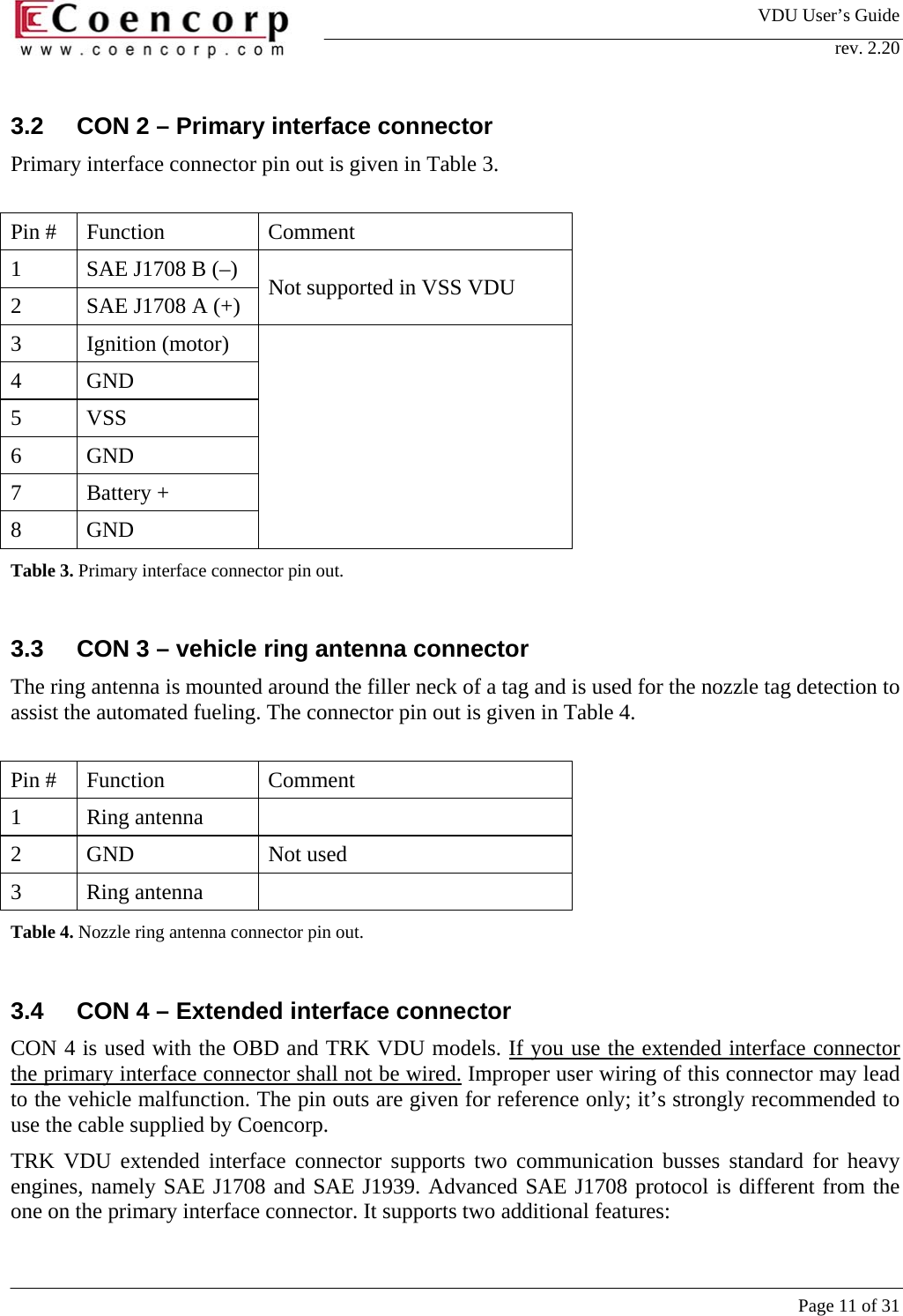 VDU User&rsquo;s Guide rev. 2.20     Page 11 of 31 3.2  CON 2 &ndash; Primary interface connector Primary interface connector pin out is given in Table 3.   Pin #  Function  Comment 1  SAE J1708 B (&ndash;)  2  SAE J1708 A (+)  Not supported in VSS VDU 3 Ignition (motor) 4 GND 5 VSS 6 GND 7 Battery + 8 GND  Table 3. Primary interface connector pin out.   3.3  CON 3 &ndash; vehicle ring antenna connector The ring antenna is mounted around the filler neck of a tag and is used for the nozzle tag detection to assist the automated fueling. The connector pin out is given in Table 4.   Pin #  Function  Comment 1  Ring antenna    2 GND  Not used 3 Ring antenna  Table 4. Nozzle ring antenna connector pin out.   3.4  CON 4 &ndash; Extended interface connector CON 4 is used with the OBD and TRK VDU models. If you use the extended interface connector the primary interface connector shall not be wired. Improper user wiring of this connector may lead to the vehicle malfunction. The pin outs are given for reference only; it&rsquo;s strongly recommended to use the cable supplied by Coencorp.  TRK VDU extended interface connector supports two communication busses standard for heavy engines, namely SAE J1708 and SAE J1939. Advanced SAE J1708 protocol is different from the one on the primary interface connector. It supports two additional features:  