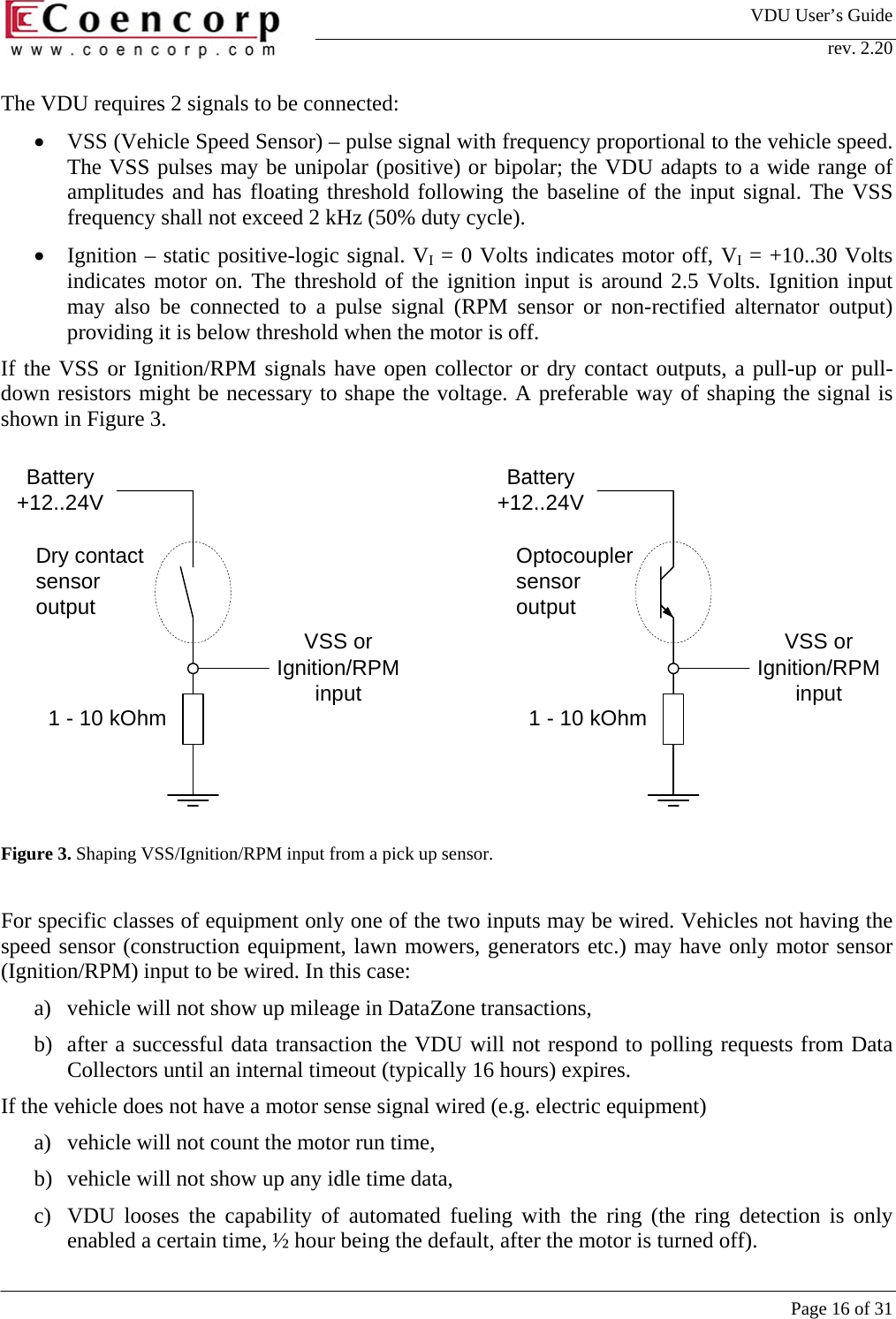 VDU User&rsquo;s Guide rev. 2.20     Page 16 of 31 Battery+12..24VVSS orIgnition/RPMinput1 - 10 kOhm 1 - 10 kOhmDry contactsensoroutputOptocouplersensoroutputBattery+12..24VVSS orIgnition/RPMinputThe VDU requires 2 signals to be connected: &bull;  VSS (Vehicle Speed Sensor) &ndash; pulse signal with frequency proportional to the vehicle speed. The VSS pulses may be unipolar (positive) or bipolar; the VDU adapts to a wide range of amplitudes and has floating threshold following the baseline of the input signal. The VSS frequency shall not exceed 2 kHz (50% duty cycle). &bull;  Ignition &ndash; static positive-logic signal. VI = 0 Volts indicates motor off, VI = +10..30 Volts indicates motor on. The threshold of the ignition input is around 2.5 Volts. Ignition input may also be connected to a pulse signal (RPM sensor or non-rectified alternator output) providing it is below threshold when the motor is off.   If the VSS or Ignition/RPM signals have open collector or dry contact outputs, a pull-up or pull-down resistors might be necessary to shape the voltage. A preferable way of shaping the signal is shown in Figure 3.               Figure 3. Shaping VSS/Ignition/RPM input from a pick up sensor.  For specific classes of equipment only one of the two inputs may be wired. Vehicles not having the speed sensor (construction equipment, lawn mowers, generators etc.) may have only motor sensor (Ignition/RPM) input to be wired. In this case:  a)  vehicle will not show up mileage in DataZone transactions,  b)  after a successful data transaction the VDU will not respond to polling requests from Data Collectors until an internal timeout (typically 16 hours) expires.  If the vehicle does not have a motor sense signal wired (e.g. electric equipment)  a)  vehicle will not count the motor run time,  b)  vehicle will not show up any idle time data,  c)  VDU looses the capability of automated fueling with the ring (the ring detection is only enabled a certain time, &frac12; hour being the default, after the motor is turned off). 