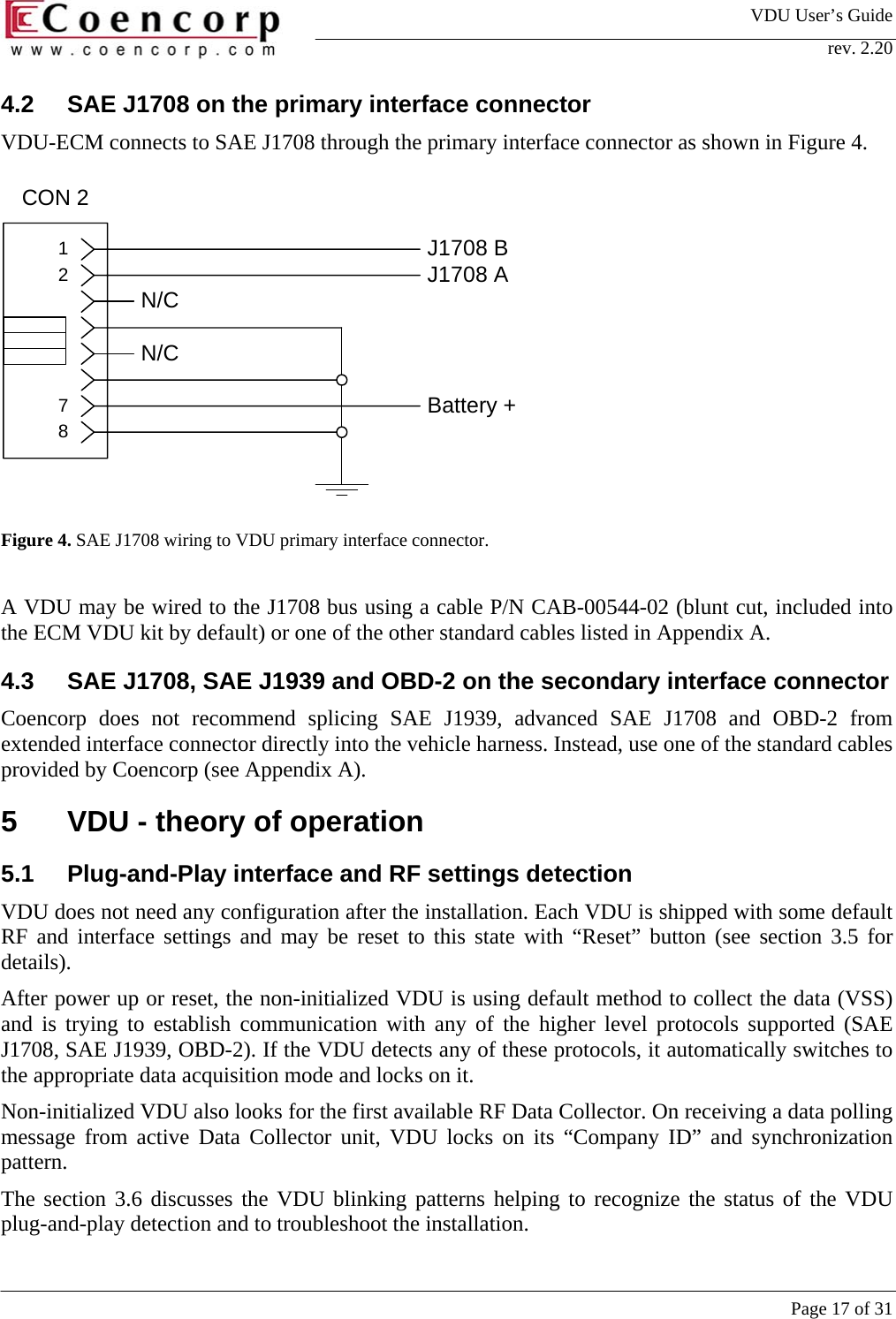 VDU User&rsquo;s Guide rev. 2.20     Page 17 of 31 8721CON 2N/CN/CBattery +J1708 BJ1708 A4.2  SAE J1708 on the primary interface connector VDU-ECM connects to SAE J1708 through the primary interface connector as shown in Figure 4.            Figure 4. SAE J1708 wiring to VDU primary interface connector.   A VDU may be wired to the J1708 bus using a cable P/N CAB-00544-02 (blunt cut, included into the ECM VDU kit by default) or one of the other standard cables listed in Appendix A.   4.3  SAE J1708, SAE J1939 and OBD-2 on the secondary interface connector Coencorp does not recommend splicing SAE J1939, advanced SAE J1708 and OBD-2 from extended interface connector directly into the vehicle harness. Instead, use one of the standard cables provided by Coencorp (see Appendix A).  5  VDU - theory of operation 5.1  Plug-and-Play interface and RF settings detection VDU does not need any configuration after the installation. Each VDU is shipped with some default RF and interface settings and may be reset to this state with &ldquo;Reset&rdquo; button (see section 3.5 for details).  After power up or reset, the non-initialized VDU is using default method to collect the data (VSS) and is trying to establish communication with any of the higher level protocols supported (SAE J1708, SAE J1939, OBD-2). If the VDU detects any of these protocols, it automatically switches to the appropriate data acquisition mode and locks on it.  Non-initialized VDU also looks for the first available RF Data Collector. On receiving a data polling message from active Data Collector unit, VDU locks on its &ldquo;Company ID&rdquo; and synchronization pattern.  The section 3.6 discusses the VDU blinking patterns helping to recognize the status of the VDU plug-and-play detection and to troubleshoot the installation. 