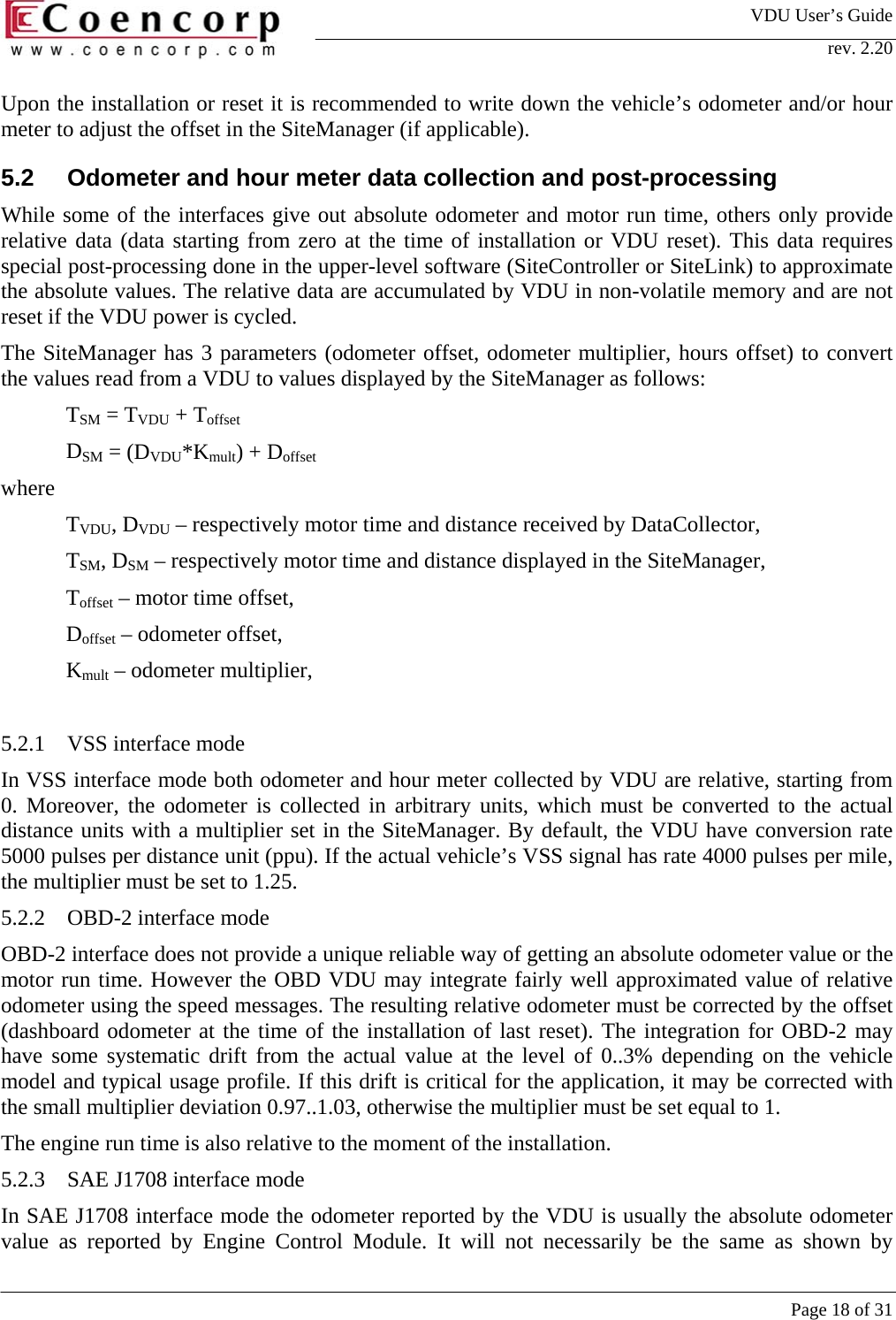 VDU User&rsquo;s Guide rev. 2.20     Page 18 of 31 Upon the installation or reset it is recommended to write down the vehicle&rsquo;s odometer and/or hour meter to adjust the offset in the SiteManager (if applicable).  5.2  Odometer and hour meter data collection and post-processing While some of the interfaces give out absolute odometer and motor run time, others only provide relative data (data starting from zero at the time of installation or VDU reset). This data requires special post-processing done in the upper-level software (SiteController or SiteLink) to approximate the absolute values. The relative data are accumulated by VDU in non-volatile memory and are not reset if the VDU power is cycled.  The SiteManager has 3 parameters (odometer offset, odometer multiplier, hours offset) to convert the values read from a VDU to values displayed by the SiteManager as follows: TSM = TVDU + Toffset DSM = (DVDU*Kmult) + Doffset where  TVDU, DVDU &ndash; respectively motor time and distance received by DataCollector,  TSM, DSM &ndash; respectively motor time and distance displayed in the SiteManager,  Toffset &ndash; motor time offset,  Doffset &ndash; odometer offset,  Kmult &ndash; odometer multiplier,   5.2.1  VSS interface mode In VSS interface mode both odometer and hour meter collected by VDU are relative, starting from 0. Moreover, the odometer is collected in arbitrary units, which must be converted to the actual distance units with a multiplier set in the SiteManager. By default, the VDU have conversion rate 5000 pulses per distance unit (ppu). If the actual vehicle&rsquo;s VSS signal has rate 4000 pulses per mile, the multiplier must be set to 1.25.  5.2.2  OBD-2 interface mode OBD-2 interface does not provide a unique reliable way of getting an absolute odometer value or the motor run time. However the OBD VDU may integrate fairly well approximated value of relative odometer using the speed messages. The resulting relative odometer must be corrected by the offset (dashboard odometer at the time of the installation of last reset). The integration for OBD-2 may have some systematic drift from the actual value at the level of 0..3% depending on the vehicle model and typical usage profile. If this drift is critical for the application, it may be corrected with the small multiplier deviation 0.97..1.03, otherwise the multiplier must be set equal to 1.  The engine run time is also relative to the moment of the installation.   5.2.3  SAE J1708 interface mode In SAE J1708 interface mode the odometer reported by the VDU is usually the absolute odometer value as reported by Engine Control Module. It will not necessarily be the same as shown by 