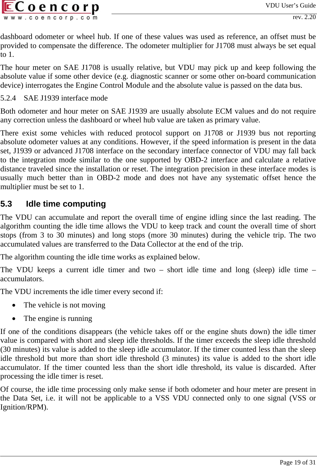 VDU User&rsquo;s Guide rev. 2.20     Page 19 of 31 dashboard odometer or wheel hub. If one of these values was used as reference, an offset must be provided to compensate the difference. The odometer multiplier for J1708 must always be set equal to 1.  The hour meter on SAE J1708 is usually relative, but VDU may pick up and keep following the absolute value if some other device (e.g. diagnostic scanner or some other on-board communication device) interrogates the Engine Control Module and the absolute value is passed on the data bus.  5.2.4  SAE J1939 interface mode Both odometer and hour meter on SAE J1939 are usually absolute ECM values and do not require any correction unless the dashboard or wheel hub value are taken as primary value.  There exist some vehicles with reduced protocol support on J1708 or J1939 bus not reporting absolute odometer values at any conditions. However, if the speed information is present in the data set, J1939 or advanced J1708 interface on the secondary interface connector of VDU may fall back to the integration mode similar to the one supported by OBD-2 interface and calculate a relative distance traveled since the installation or reset. The integration precision in these interface modes is usually much better than in OBD-2 mode and does not have any systematic offset hence the multiplier must be set to 1.  5.3   Idle time computing The VDU can accumulate and report the overall time of engine idling since the last reading. The algorithm counting the idle time allows the VDU to keep track and count the overall time of short stops (from 3 to 30 minutes) and long stops (more 30 minutes) during the vehicle trip. The two accumulated values are transferred to the Data Collector at the end of the trip.  The algorithm counting the idle time works as explained below.  The VDU keeps a current idle timer and two &ndash; short idle time and long (sleep) idle time &ndash; accumulators.  The VDU increments the idle timer every second if: &bull;  The vehicle is not moving &bull;  The engine is running If one of the conditions disappears (the vehicle takes off or the engine shuts down) the idle timer value is compared with short and sleep idle thresholds. If the timer exceeds the sleep idle threshold (30 minutes) its value is added to the sleep idle accumulator. If the timer counted less than the sleep idle threshold but more than short idle threshold (3 minutes) its value is added to the short idle accumulator. If the timer counted less than the short idle threshold, its value is discarded. After processing the idle timer is reset.  Of course, the idle time processing only make sense if both odometer and hour meter are present in the Data Set, i.e. it will not be applicable to a VSS VDU connected only to one signal (VSS or Ignition/RPM).  
