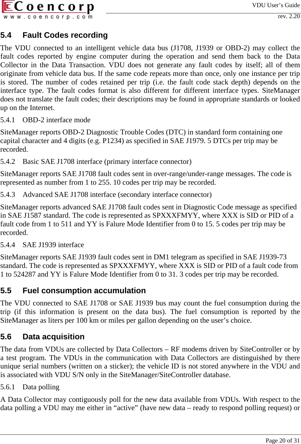 VDU User&rsquo;s Guide rev. 2.20     Page 20 of 31 5.4  Fault Codes recording  The VDU connected to an intelligent vehicle data bus (J1708, J1939 or OBD-2) may collect the fault codes reported by engine computer during the operation and send them back to the Data Collector in the Data Transaction. VDU does not generate any fault codes by itself; all of them originate from vehicle data bus. If the same code repeats more than once, only one instance per trip is stored. The number of codes retained per trip (i.e. the fault code stack depth) depends on the interface type. The fault codes format is also different for different interface types. SiteManager does not translate the fault codes; their descriptions may be found in appropriate standards or looked up on the Internet.  5.4.1  OBD-2 interface mode SiteManager reports OBD-2 Diagnostic Trouble Codes (DTC) in standard form containing one capital character and 4 digits (e.g. P1234) as specified in SAE J1979. 5 DTCs per trip may be recorded.  5.4.2  Basic SAE J1708 interface (primary interface connector) SiteManager reports SAE J1708 fault codes sent in over-range/under-range messages. The code is represented as number from 1 to 255. 10 codes per trip may be recorded.  5.4.3  Advanced SAE J1708 interface (secondary interface connector) SiteManager reports advanced SAE J1708 fault codes sent in Diagnostic Code message as specified in SAE J1587 standard. The code is represented as SPXXXFMYY, where XXX is SID or PID of a fault code from 1 to 511 and YY is Falure Mode Identifier from 0 to 15. 5 codes per trip may be recorded.  5.4.4  SAE J1939 interface SiteManager reports SAE J1939 fault codes sent in DM1 telegram as specified in SAE J1939-73 standard. The code is represented as SPXXXFMYY, where XXX is SID or PID of a fault code from 1 to 524287 and YY is Falure Mode Identifier from 0 to 31. 3 codes per trip may be recorded.  5.5  Fuel consumption accumulation The VDU connected to SAE J1708 or SAE J1939 bus may count the fuel consumption during the trip (if this information is present on the data bus). The fuel consumption is reported by the SiteManager as liters per 100 km or miles per gallon depending on the user&rsquo;s choice.  5.6 Data acquisition The data from VDUs are collected by Data Collectors &ndash; RF modems driven by SiteController or by a test program. The VDUs in the communication with Data Collectors are distinguished by there unique serial numbers (written on a sticker); the vehicle ID is not stored anywhere in the VDU and is associated with VDU S/N only in the SiteManager/SiteController database.  5.6.1 Data polling A Data Collector may contiguously poll for the new data available from VDUs. With respect to the data polling a VDU may me either in &ldquo;active&rdquo; (have new data &ndash; ready to respond polling request) or 