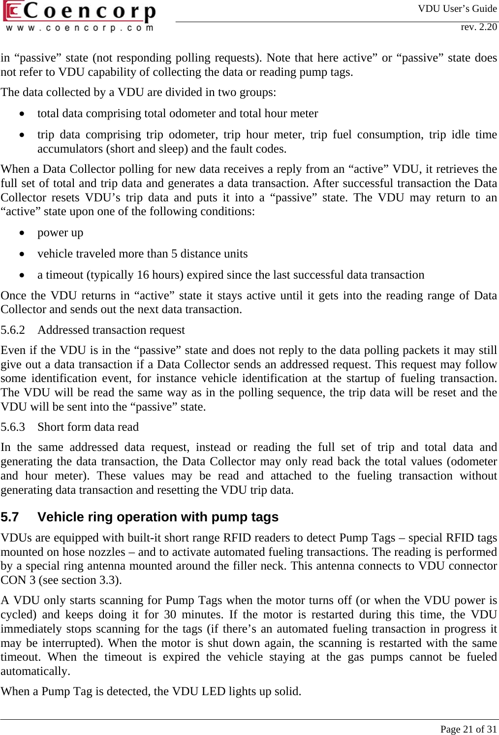 VDU User&rsquo;s Guide rev. 2.20     Page 21 of 31 in &ldquo;passive&rdquo; state (not responding polling requests). Note that here active&rdquo; or &ldquo;passive&rdquo; state does not refer to VDU capability of collecting the data or reading pump tags.  The data collected by a VDU are divided in two groups:  &bull;  total data comprising total odometer and total hour meter  &bull;  trip data comprising trip odometer, trip hour meter, trip fuel consumption, trip idle time accumulators (short and sleep) and the fault codes. When a Data Collector polling for new data receives a reply from an &ldquo;active&rdquo; VDU, it retrieves the full set of total and trip data and generates a data transaction. After successful transaction the Data Collector resets VDU&rsquo;s trip data and puts it into a &ldquo;passive&rdquo; state. The VDU may return to an &ldquo;active&rdquo; state upon one of the following conditions:  &bull;  power up &bull;  vehicle traveled more than 5 distance units &bull;  a timeout (typically 16 hours) expired since the last successful data transaction Once the VDU returns in &ldquo;active&rdquo; state it stays active until it gets into the reading range of Data Collector and sends out the next data transaction.  5.6.2  Addressed transaction request Even if the VDU is in the &ldquo;passive&rdquo; state and does not reply to the data polling packets it may still give out a data transaction if a Data Collector sends an addressed request. This request may follow some identification event, for instance vehicle identification at the startup of fueling transaction.  The VDU will be read the same way as in the polling sequence, the trip data will be reset and the VDU will be sent into the &ldquo;passive&rdquo; state.  5.6.3  Short form data read In the same addressed data request, instead or reading the full set of trip and total data and generating the data transaction, the Data Collector may only read back the total values (odometer and hour meter). These values may be read and attached to the fueling transaction without generating data transaction and resetting the VDU trip data.  5.7 Vehicle ring operation with pump tags VDUs are equipped with built-it short range RFID readers to detect Pump Tags &ndash; special RFID tags mounted on hose nozzles &ndash; and to activate automated fueling transactions. The reading is performed by a special ring antenna mounted around the filler neck. This antenna connects to VDU connector CON 3 (see section 3.3).  A VDU only starts scanning for Pump Tags when the motor turns off (or when the VDU power is cycled) and keeps doing it for 30 minutes. If the motor is restarted during this time, the VDU immediately stops scanning for the tags (if there&rsquo;s an automated fueling transaction in progress it may be interrupted). When the motor is shut down again, the scanning is restarted with the same timeout. When the timeout is expired the vehicle staying at the gas pumps cannot be fueled automatically.  When a Pump Tag is detected, the VDU LED lights up solid.  