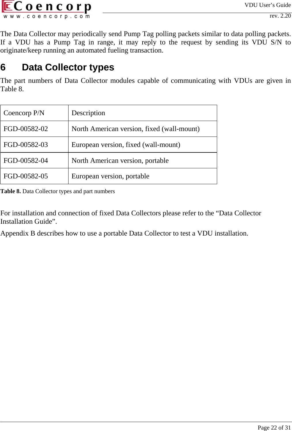 VDU User&rsquo;s Guide rev. 2.20     Page 22 of 31 The Data Collector may periodically send Pump Tag polling packets similar to data polling packets. If a VDU has a Pump Tag in range, it may reply to the request by sending its VDU S/N to originate/keep running an automated fueling transaction.  6  Data Collector types The part numbers of Data Collector modules capable of communicating with VDUs are given in Table 8.  Coencorp P/N  Description FGD-00582-02  North American version, fixed (wall-mount) FGD-00582-03 European version, fixed (wall-mount) FGD-00582-04  North American version, portable  FGD-00582-05  European version, portable Table 8. Data Collector types and part numbers  For installation and connection of fixed Data Collectors please refer to the &ldquo;Data Collector Installation Guide&rdquo;.  Appendix B describes how to use a portable Data Collector to test a VDU installation. 