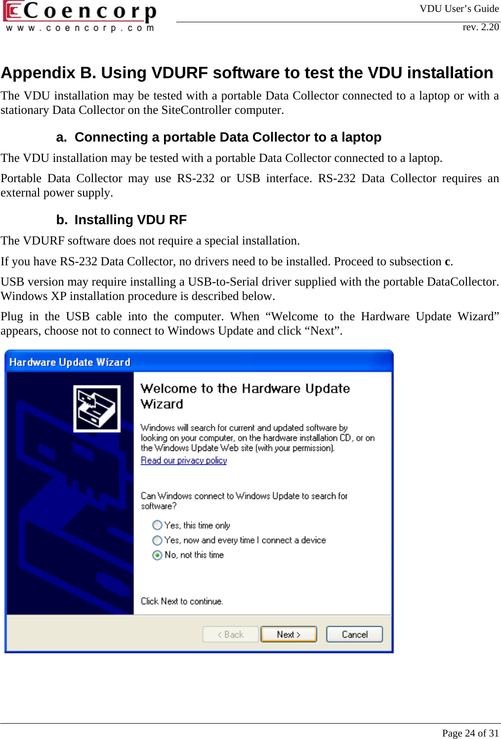 VDU User&rsquo;s Guide rev. 2.20     Page 24 of 31 Appendix B. Using VDURF software to test the VDU installation The VDU installation may be tested with a portable Data Collector connected to a laptop or with a stationary Data Collector on the SiteController computer.  a.  Connecting a portable Data Collector to a laptop The VDU installation may be tested with a portable Data Collector connected to a laptop.  Portable Data Collector may use RS-232 or USB interface. RS-232 Data Collector requires an external power supply.  b. Installing VDU RF The VDURF software does not require a special installation.  If you have RS-232 Data Collector, no drivers need to be installed. Proceed to subsection c.  USB version may require installing a USB-to-Serial driver supplied with the portable DataCollector. Windows XP installation procedure is described below.  Plug in the USB cable into the computer. When &ldquo;Welcome to the Hardware Update Wizard&rdquo; appears, choose not to connect to Windows Update and click &ldquo;Next&rdquo;.   