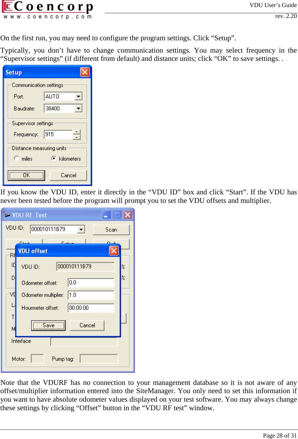 VDU User&rsquo;s Guide rev. 2.20     Page 28 of 31 On the first run, you may need to configure the program settings. Click &ldquo;Setup&rdquo;. Typically, you don&rsquo;t have to change communication settings. You may select frequency in the &ldquo;Supervisor settings&rdquo; (if different from default) and distance units; click &ldquo;OK&rdquo; to save settings. .            If you know the VDU ID, enter it directly in the &ldquo;VDU ID&rdquo; box and click &ldquo;Start&rdquo;. If the VDU has never been tested before the program will prompt you to set the VDU offsets and multiplier.                Note that the VDURF has no connection to your management database so it is not aware of any offset/multiplier information entered into the SiteManager. You only need to set this information if you want to have absolute odometer values displayed on your test software. You may always change these settings by clicking &ldquo;Offset&rdquo; button in the &ldquo;VDU RF test&rdquo; window.  