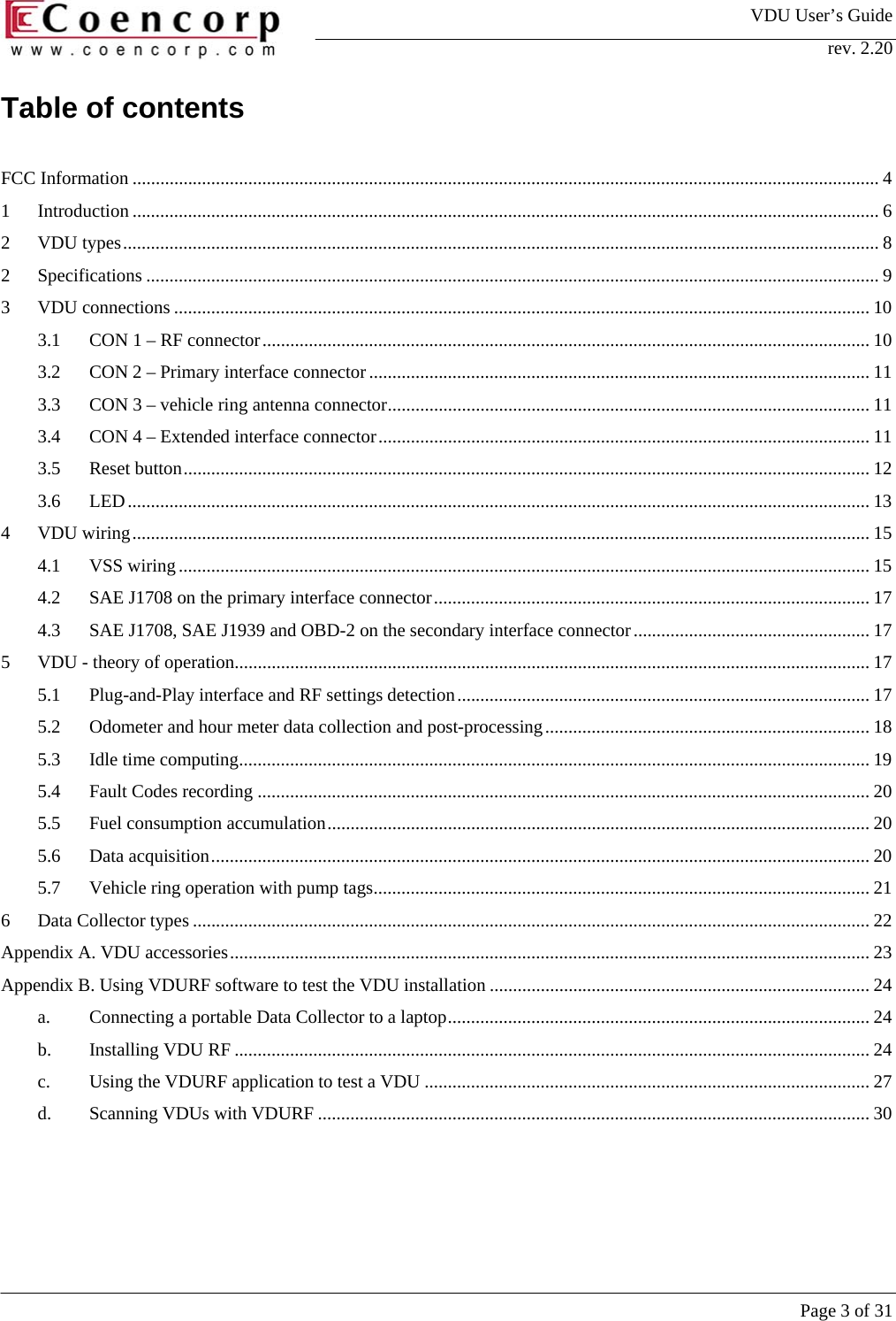 VDU User&rsquo;s Guide rev. 2.20     Page 3 of 31 Table of contents  FCC Information ................................................................................................................................................................. 4 1 Introduction ................................................................................................................................................................. 6 2 VDU types................................................................................................................................................................... 8 2 Specifications .............................................................................................................................................................. 9 3 VDU connections ...................................................................................................................................................... 10 3.1 CON 1 &ndash; RF connector................................................................................................................................... 10 3.2 CON 2 &ndash; Primary interface connector ............................................................................................................ 11 3.3 CON 3 &ndash; vehicle ring antenna connector........................................................................................................ 11 3.4 CON 4 &ndash; Extended interface connector.......................................................................................................... 11 3.5 Reset button.................................................................................................................................................... 12 3.6 LED................................................................................................................................................................ 13 4 VDU wiring............................................................................................................................................................... 15 4.1 VSS wiring..................................................................................................................................................... 15 4.2 SAE J1708 on the primary interface connector.............................................................................................. 17 4.3 SAE J1708, SAE J1939 and OBD-2 on the secondary interface connector................................................... 17 5 VDU - theory of operation......................................................................................................................................... 17 5.1 Plug-and-Play interface and RF settings detection......................................................................................... 17 5.2 Odometer and hour meter data collection and post-processing...................................................................... 18 5.3 Idle time computing........................................................................................................................................ 19 5.4 Fault Codes recording .................................................................................................................................... 20 5.5 Fuel consumption accumulation..................................................................................................................... 20 5.6 Data acquisition.............................................................................................................................................. 20 5.7 Vehicle ring operation with pump tags........................................................................................................... 21 6 Data Collector types .................................................................................................................................................. 22 Appendix A. VDU accessories.......................................................................................................................................... 23 Appendix B. Using VDURF software to test the VDU installation .................................................................................. 24 a. Connecting a portable Data Collector to a laptop........................................................................................... 24 b. Installing VDU RF ......................................................................................................................................... 24 c. Using the VDURF application to test a VDU ................................................................................................ 27 d. Scanning VDUs with VDURF ....................................................................................................................... 30 