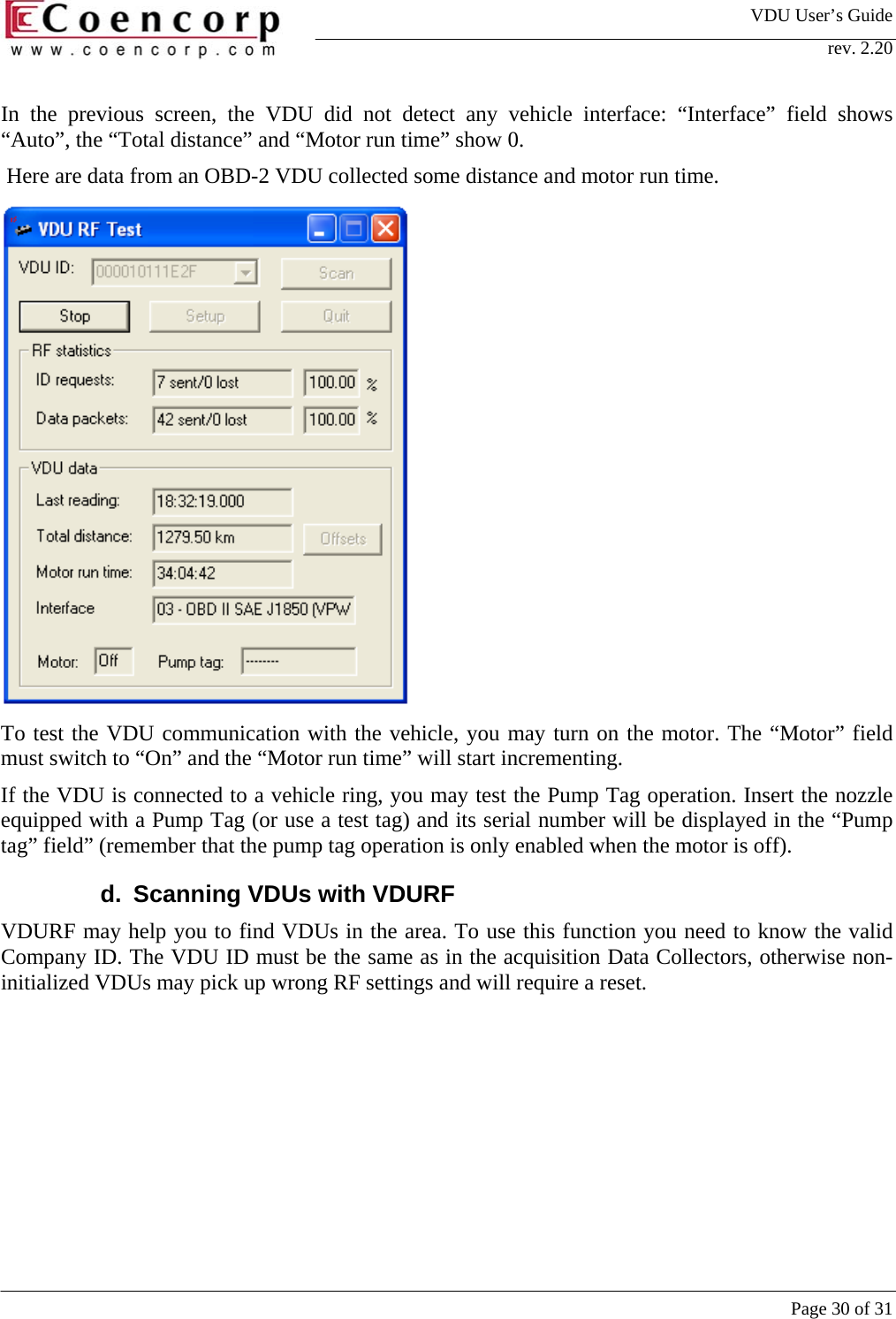 VDU User&rsquo;s Guide rev. 2.20     Page 30 of 31 In the previous screen, the VDU did not detect any vehicle interface: &ldquo;Interface&rdquo; field shows &ldquo;Auto&rdquo;, the &ldquo;Total distance&rdquo; and &ldquo;Motor run time&rdquo; show 0.  Here are data from an OBD-2 VDU collected some distance and motor run time.   To test the VDU communication with the vehicle, you may turn on the motor. The &ldquo;Motor&rdquo; field must switch to &ldquo;On&rdquo; and the &ldquo;Motor run time&rdquo; will start incrementing.  If the VDU is connected to a vehicle ring, you may test the Pump Tag operation. Insert the nozzle equipped with a Pump Tag (or use a test tag) and its serial number will be displayed in the &ldquo;Pump tag&rdquo; field&rdquo; (remember that the pump tag operation is only enabled when the motor is off).  d.  Scanning VDUs with VDURF VDURF may help you to find VDUs in the area. To use this function you need to know the valid Company ID. The VDU ID must be the same as in the acquisition Data Collectors, otherwise non-initialized VDUs may pick up wrong RF settings and will require a reset.  