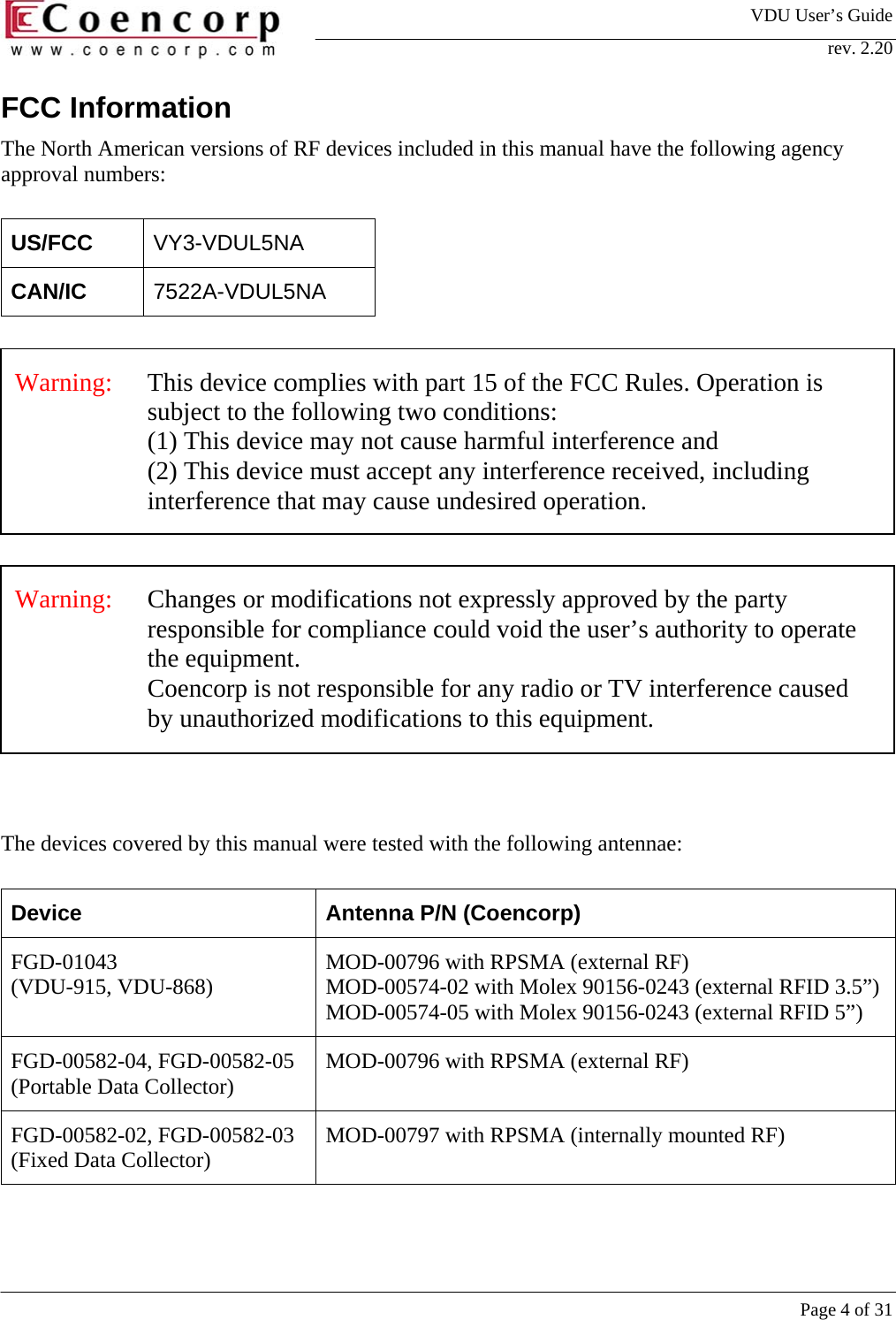 VDU User&rsquo;s Guide rev. 2.20     Page 4 of 31 FCC Information The North American versions of RF devices included in this manual have the following agency approval numbers:  US/FCC  VY3-VDUL5NA CAN/IC  7522A-VDUL5NA     The devices covered by this manual were tested with the following antennae:  Device  Antenna P/N (Coencorp) FGD-01043  (VDU-915, VDU-868)  MOD-00796 with RPSMA (external RF) MOD-00574-02 with Molex 90156-0243 (external RFID 3.5&rdquo;)MOD-00574-05 with Molex 90156-0243 (external RFID 5&rdquo;) FGD-00582-04, FGD-00582-05 (Portable Data Collector)  MOD-00796 with RPSMA (external RF) FGD-00582-02, FGD-00582-03 (Fixed Data Collector)  MOD-00797 with RPSMA (internally mounted RF) Warning:   Changes or modifications not expressly approved by the party responsible for compliance could void the user&rsquo;s authority to operate the equipment.  Coencorp is not responsible for any radio or TV interference caused by unauthorized modifications to this equipment.  Warning:   This device complies with part 15 of the FCC Rules. Operation is subject to the following two conditions:  (1) This device may not cause harmful interference and (2) This device must accept any interference received, including interference that may cause undesired operation. 