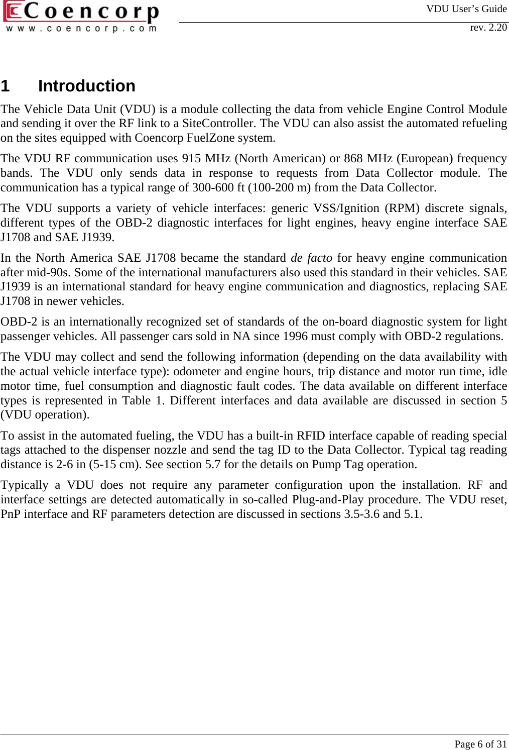 VDU User&rsquo;s Guide rev. 2.20     Page 6 of 31  1 Introduction The Vehicle Data Unit (VDU) is a module collecting the data from vehicle Engine Control Module and sending it over the RF link to a SiteController. The VDU can also assist the automated refueling on the sites equipped with Coencorp FuelZone system.  The VDU RF communication uses 915 MHz (North American) or 868 MHz (European) frequency bands. The VDU only sends data in response to requests from Data Collector module. The communication has a typical range of 300-600 ft (100-200 m) from the Data Collector.  The VDU supports a variety of vehicle interfaces: generic VSS/Ignition (RPM) discrete signals, different types of the OBD-2 diagnostic interfaces for light engines, heavy engine interface SAE J1708 and SAE J1939.  In the North America SAE J1708 became the standard de facto for heavy engine communication after mid-90s. Some of the international manufacturers also used this standard in their vehicles. SAE J1939 is an international standard for heavy engine communication and diagnostics, replacing SAE J1708 in newer vehicles. OBD-2 is an internationally recognized set of standards of the on-board diagnostic system for light passenger vehicles. All passenger cars sold in NA since 1996 must comply with OBD-2 regulations.  The VDU may collect and send the following information (depending on the data availability with the actual vehicle interface type): odometer and engine hours, trip distance and motor run time, idle motor time, fuel consumption and diagnostic fault codes. The data available on different interface types is represented in Table 1. Different interfaces and data available are discussed in section 5 (VDU operation).  To assist in the automated fueling, the VDU has a built-in RFID interface capable of reading special tags attached to the dispenser nozzle and send the tag ID to the Data Collector. Typical tag reading distance is 2-6 in (5-15 cm). See section 5.7 for the details on Pump Tag operation.  Typically a VDU does not require any parameter configuration upon the installation. RF and interface settings are detected automatically in so-called Plug-and-Play procedure. The VDU reset, PnP interface and RF parameters detection are discussed in sections 3.5-3.6 and 5.1.  
