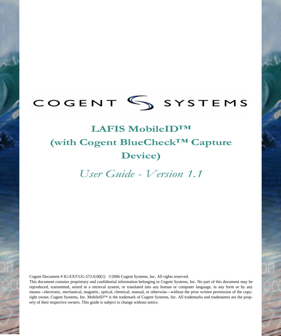 LAFIS MobileID™(with Cogent BlueCheck™ Capture Device)User Guide - Version 1.1Cogent Document # IG-EXT-UG-572-0.00(1)...©2006 Cogent Systems, Inc. All rights reserved.This document contains proprietary and confidential information belonging to Cogent Systems, Inc. No part of this document may bereproduced, transmitted, stored in a retrieval system, or translated into any human or computer language, in any form or by anymeans—electronic, mechanical, magnetic, optical, chemical, manual, or otherwise—without the prior written permission of the copy-right owner, Cogent Systems, Inc. MobileID™ is the trademark of Cogent Systems, Inc. All trademarks and tradenames are the prop-erty of their respective owners. This guide is subject to change without notice.