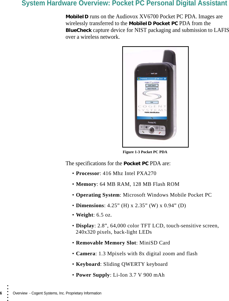 6  Overview  - Cogent Systems, Inc. Proprietary Information• • • •••System Hardware Overview: Pocket PC Personal Digital AssistantMobileID runs on the Audiovox XV6700 Pocket PC PDA. Images are wirelessly transferred to the MobileID Pocket PC PDA from the BlueCheck capture device for NIST packaging and submission to LAFIS over a wireless network. Figure 1-3 Pocket PC PDAThe specifications for the Pocket PC PDA are:•Processor: 416 Mhz Intel PXA270•Memory: 64 MB RAM, 128 MB Flash ROM•Operating System: Microsoft Windows Mobile Pocket PC•Dimensions: 4.25” (H) x 2.35” (W) x 0.94” (D)•Weight: 6.5 oz.•Display: 2.8”, 64,000 color TFT LCD, touch-sensitive screen, 240x320 pixels, back-light LEDs•Removable Memory Slot: MiniSD Card•Camera: 1.3 Mpixels with 8x digital zoom and flash•Keyboard: Sliding QWERTY keyboard•Power Supply: Li-Ion 3.7 V 900 mAh