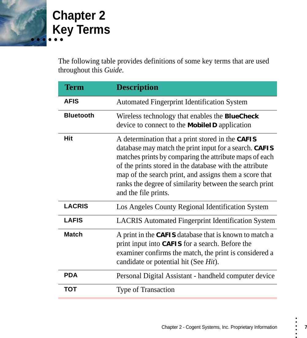 Chapter 2 - Cogent Systems, Inc. Proprietary Information7 • • • •••Chapter 2• • • • • •• • • • • •• • • • • •Key TermsThe following table provides definitions of some key terms that are used throughout this Guide.Term DescriptionAFISAutomated Fingerprint Identification SystemBluetoothWireless technology that enables the BlueCheck device to connect to the MobileID applicationHitA determination that a print stored in the CAFIS database may match the print input for a search. CAFIS matches prints by comparing the attribute maps of each of the prints stored in the database with the attribute map of the search print, and assigns them a score that ranks the degree of similarity between the search print and the file prints.LACRISLos Angeles County Regional Identification SystemLAFISLACRIS Automated Fingerprint Identification SystemMatchA print in the CAFIS database that is known to match a print input into CAFIS for a search. Before the examiner confirms the match, the print is considered a candidate or potential hit (See Hit).PDAPersonal Digital Assistant - handheld computer deviceTOTType of Transaction