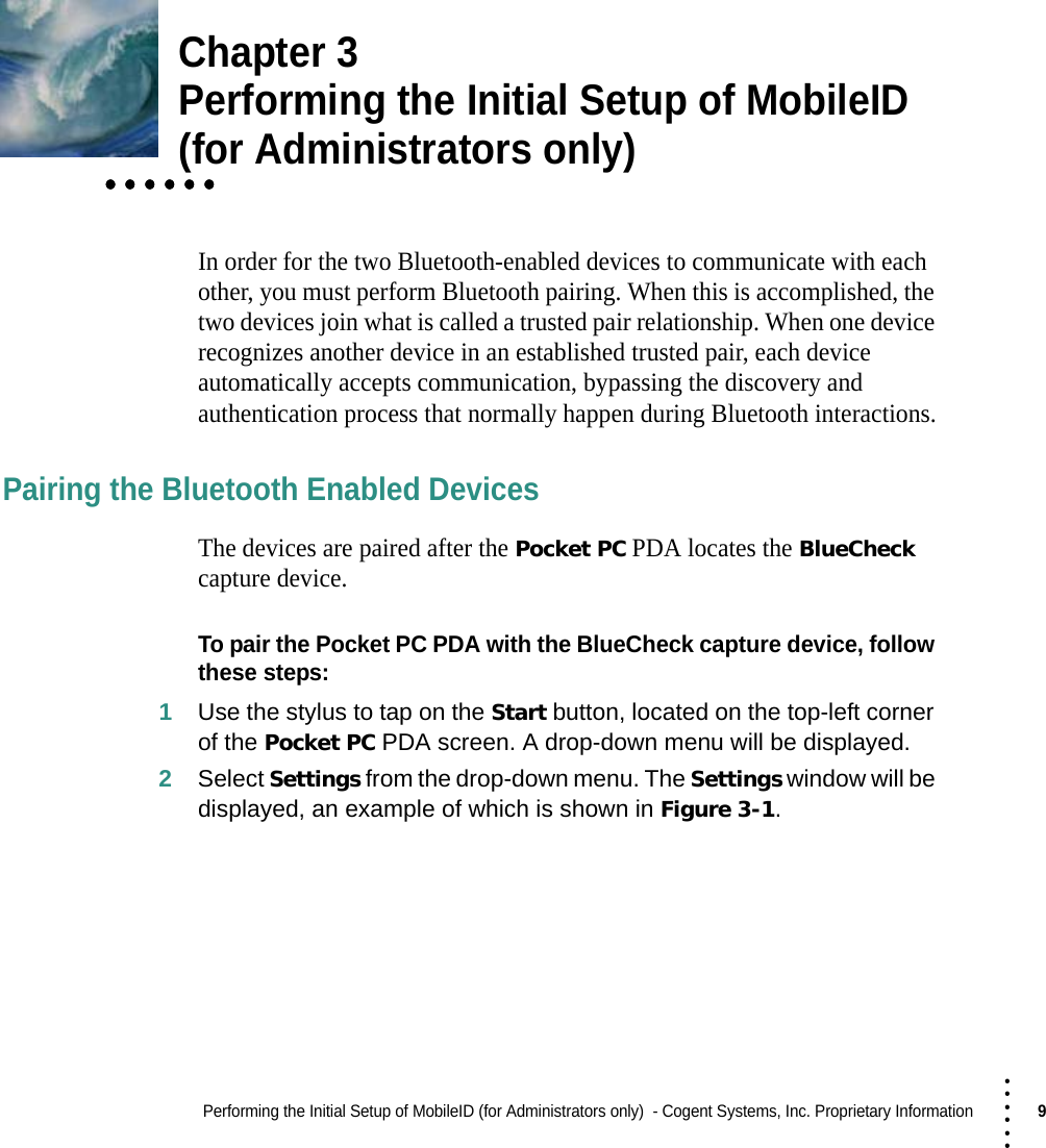 Performing the Initial Setup of MobileID (for Administrators only)  - Cogent Systems, Inc. Proprietary Information9 • • • •••Chapter 3Performing the Initial Setup of MobileID • • • • • •• • • • • •• • • • • •(for Administrators only)In order for the two Bluetooth-enabled devices to communicate with each other, you must perform Bluetooth pairing. When this is accomplished, the two devices join what is called a trusted pair relationship. When one device recognizes another device in an established trusted pair, each device automatically accepts communication, bypassing the discovery and authentication process that normally happen during Bluetooth interactions.Pairing the Bluetooth Enabled DevicesThe devices are paired after the Pocket PC PDA locates the BlueCheck capture device.To pair the Pocket PC PDA with the BlueCheck capture device, follow these steps:1Use the stylus to tap on the Start button, located on the top-left corner of the Pocket PC PDA screen. A drop-down menu will be displayed.2Select Settings from the drop-down menu. The Settings window will be displayed, an example of which is shown in Figure 3-1.