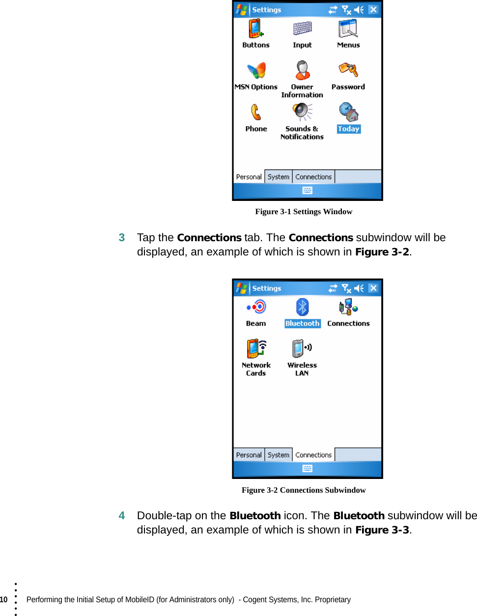 10  Performing the Initial Setup of MobileID (for Administrators only)  - Cogent Systems, Inc. Proprietary • • • ••• Figure 3-1 Settings Window3Tap the Connections tab. The Connections subwindow will be displayed, an example of which is shown in Figure 3-2.  Figure 3-2 Connections Subwindow4Double-tap on the Bluetooth icon. The Bluetooth subwindow will be displayed, an example of which is shown in Figure 3-3.