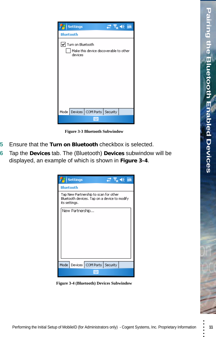 • • • •••Pairing the Bluetooth Enabled DevicesPerforming the Initial Setup of MobileID (for Administrators only)  - Cogent Systems, Inc. Proprietary Information 11  Figure 3-3 Bluetooth Subwindow5Ensure that the Turn on Bluetooth checkbox is selected.6Tap the Devices tab. The (Bluetooth) Devices subwindow will be displayed, an example of which is shown in Figure 3-4.  Figure 3-4 (Bluetooth) Devices Subwindow