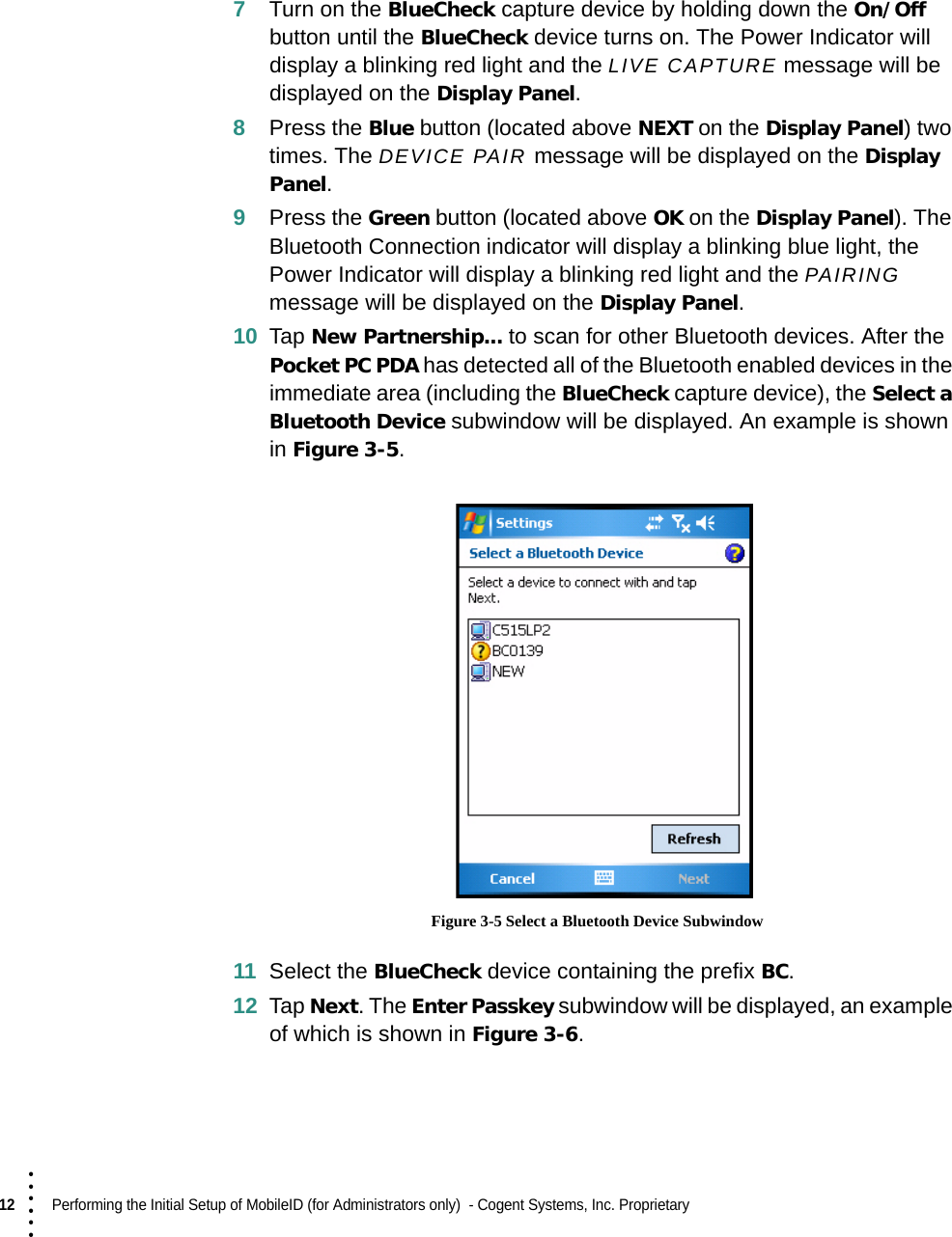 12  Performing the Initial Setup of MobileID (for Administrators only)  - Cogent Systems, Inc. Proprietary • • • •••7Turn on the BlueCheck capture device by holding down the On/Off button until the BlueCheck device turns on. The Power Indicator will display a blinking red light and the LIVE CAPTURE message will be displayed on the Display Panel.8Press the Blue button (located above NEXT on the Display Panel) two times. The DEVICE PAIR message will be displayed on the Display Panel.9Press the Green button (located above OK on the Display Panel). The Bluetooth Connection indicator will display a blinking blue light, the Power Indicator will display a blinking red light and the PAIRING message will be displayed on the Display Panel.10 Tap New Partnership... to scan for other Bluetooth devices. After the Pocket PC PDA has detected all of the Bluetooth enabled devices in the immediate area (including the BlueCheck capture device), the Select a Bluetooth Device subwindow will be displayed. An example is shown in Figure 3-5. Figure 3-5 Select a Bluetooth Device Subwindow11 Select the BlueCheck device containing the prefix BC.12 Tap Next. The Enter Passkey subwindow will be displayed, an example of which is shown in Figure 3-6.