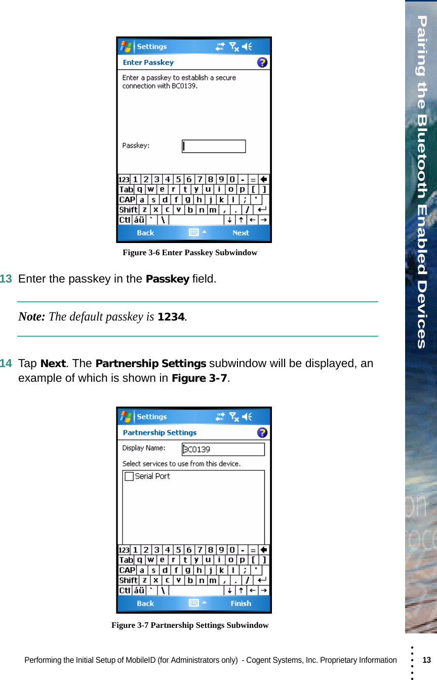 • • • •••Pairing the Bluetooth Enabled DevicesPerforming the Initial Setup of MobileID (for Administrators only)  - Cogent Systems, Inc. Proprietary Information 13  Figure 3-6 Enter Passkey Subwindow13 Enter the passkey in the Passkey field.Note: The default passkey is 1234.14 Tap Next. The Partnership Settings subwindow will be displayed, an example of which is shown in Figure 3-7. Figure 3-7 Partnership Settings Subwindow