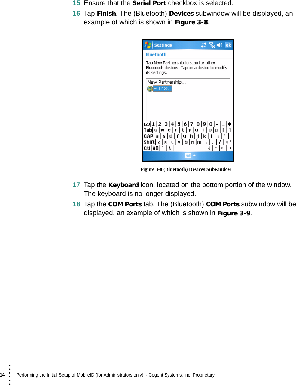 14  Performing the Initial Setup of MobileID (for Administrators only)  - Cogent Systems, Inc. Proprietary • • • •••15 Ensure that the Serial Port checkbox is selected.16 Tap Finish. The (Bluetooth) Devices subwindow will be displayed, an example of which is shown in Figure 3-8. Figure 3-8 (Bluetooth) Devices Subwindow17 Tap the Keyboard icon, located on the bottom portion of the window. The keyboard is no longer displayed.18 Tap the COM Ports tab. The (Bluetooth) COM Ports subwindow will be displayed, an example of which is shown in Figure 3-9. 