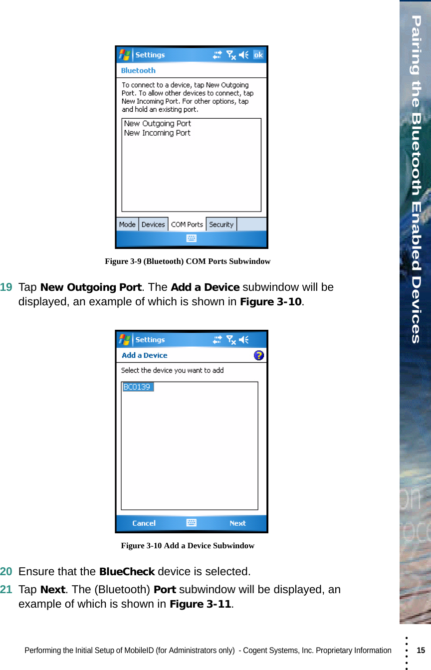 • • • •••Pairing the Bluetooth Enabled DevicesPerforming the Initial Setup of MobileID (for Administrators only)  - Cogent Systems, Inc. Proprietary Information 15  Figure 3-9 (Bluetooth) COM Ports Subwindow19 Tap New Outgoing Port. The Add a Device subwindow will be displayed, an example of which is shown in Figure 3-10.  Figure 3-10 Add a Device Subwindow20 Ensure that the BlueCheck device is selected.21 Tap Next. The (Bluetooth) Port subwindow will be displayed, an example of which is shown in Figure 3-11.