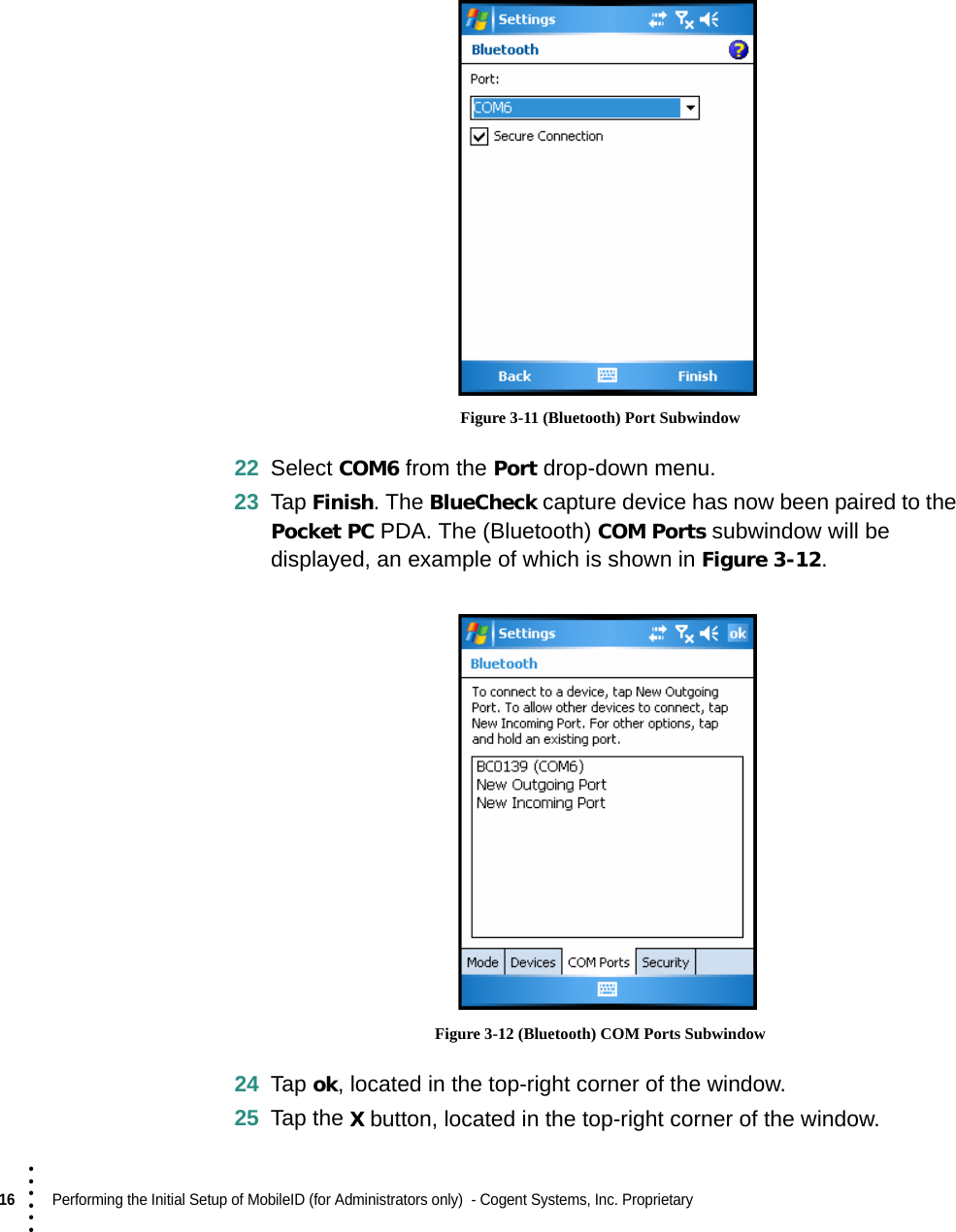 16  Performing the Initial Setup of MobileID (for Administrators only)  - Cogent Systems, Inc. Proprietary • • • ••• Figure 3-11 (Bluetooth) Port Subwindow22 Select COM6 from the Port drop-down menu.23 Tap Finish. The BlueCheck capture device has now been paired to the Pocket PC PDA. The (Bluetooth) COM Ports subwindow will be displayed, an example of which is shown in Figure 3-12. Figure 3-12 (Bluetooth) COM Ports Subwindow24 Tap ok, located in the top-right corner of the window.25 Tap the X button, located in the top-right corner of the window.