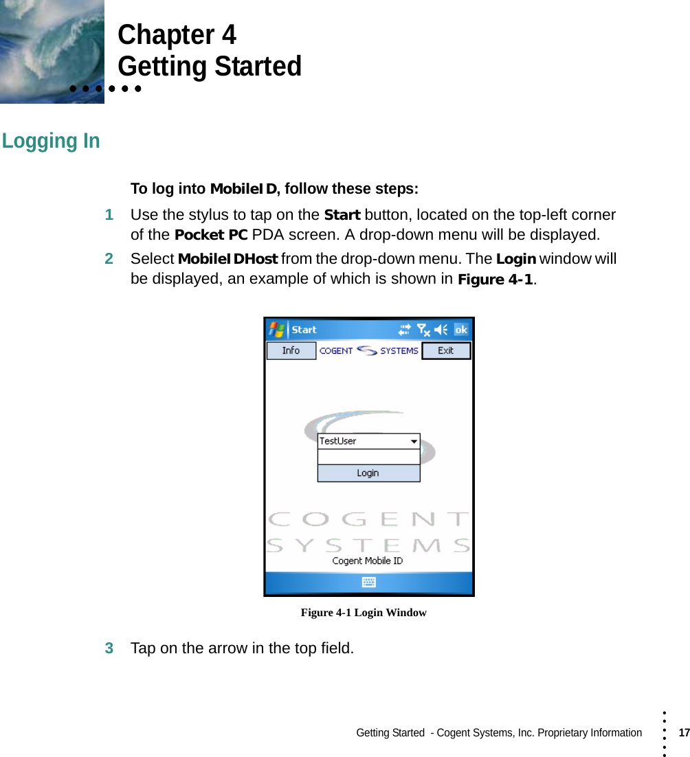 Getting Started  - Cogent Systems, Inc. Proprietary Information17 • • • •••Chapter 4• • • • • •• • • • • •• • • • • •Getting StartedLogging InTo log into MobileID, follow these steps:1Use the stylus to tap on the Start button, located on the top-left corner of the Pocket PC PDA screen. A drop-down menu will be displayed.2Select MobileIDHost from the drop-down menu. The Login window will be displayed, an example of which is shown in Figure 4-1. Figure 4-1 Login Window3Tap on the arrow in the top field.