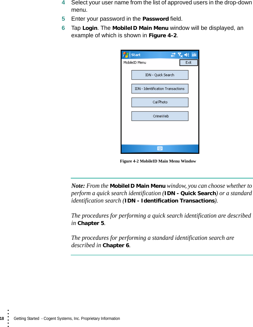 18  Getting Started  - Cogent Systems, Inc. Proprietary Information• • • •••4Select your user name from the list of approved users in the drop-down menu.5Enter your password in the Password field.6Tap Login. The MobileID Main Menu window will be displayed, an example of which is shown in Figure 4-2. Figure 4-2 MobileID Main Menu WindowNote: From the MobileID Main Menu window, you can choose whether to perform a quick search identification (IDN - Quick Search) or a standard identification search (IDN - Identification Transactions).The procedures for performing a quick search identification are described in Chapter 5.The procedures for performing a standard identification search are described in Chapter 6.