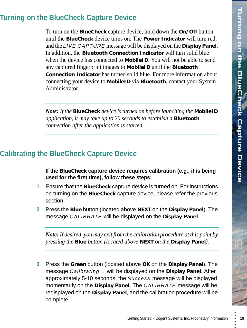 • • • •••Turning on the BlueCheck Capture DeviceGetting Started  - Cogent Systems, Inc. Proprietary Information 19 Turning on the BlueCheck Capture DeviceTo turn on the BlueCheck capture device, hold down the On/Off button until the BlueCheck device turns on. The Power Indicator will turn red, and the LIVE CAPTURE message will be displayed on the Display Panel. In addition, the Bluetooth Connection Indicator will turn solid blue when the device has connected to MobileID. You will not be able to send any captured fingerprint images to MobileID until the Bluetooth Connection Indicator has turned solid blue. For more information about connecting your device to MobileID via Bluetooth, contact your System Administrator.Note: If the BlueCheck device is turned on before launching the MobileID application, it may take up to 20 seconds to establish a Bluetooth connection after the application is started.Calibrating the BlueCheck Capture DeviceIf the BlueCheck capture device requires calibration (e.g., it is being used for the first time), follow these steps:1Ensure that the BlueCheck capture device is turned on. For instructions on turning on the BlueCheck capture device, please refer the previous section.2Press the Blue button (located above NEXT on the Display Panel). The message CALIBRATE will be displayed on the Display Panel.Note: If desired, you may exit from the calibration procedure at this point by pressing the Blue button (located above NEXT on the Display Panel).3Press the Green button (located above OK on the Display Panel). The message Calibrating... will be displayed on the Display Panel. After approximately 5-10 seconds, the Success message will be displayed momentarily on the Display Panel. The CALIBRATE message will be redisplayed on the Display Panel, and the calibration procedure will be complete.