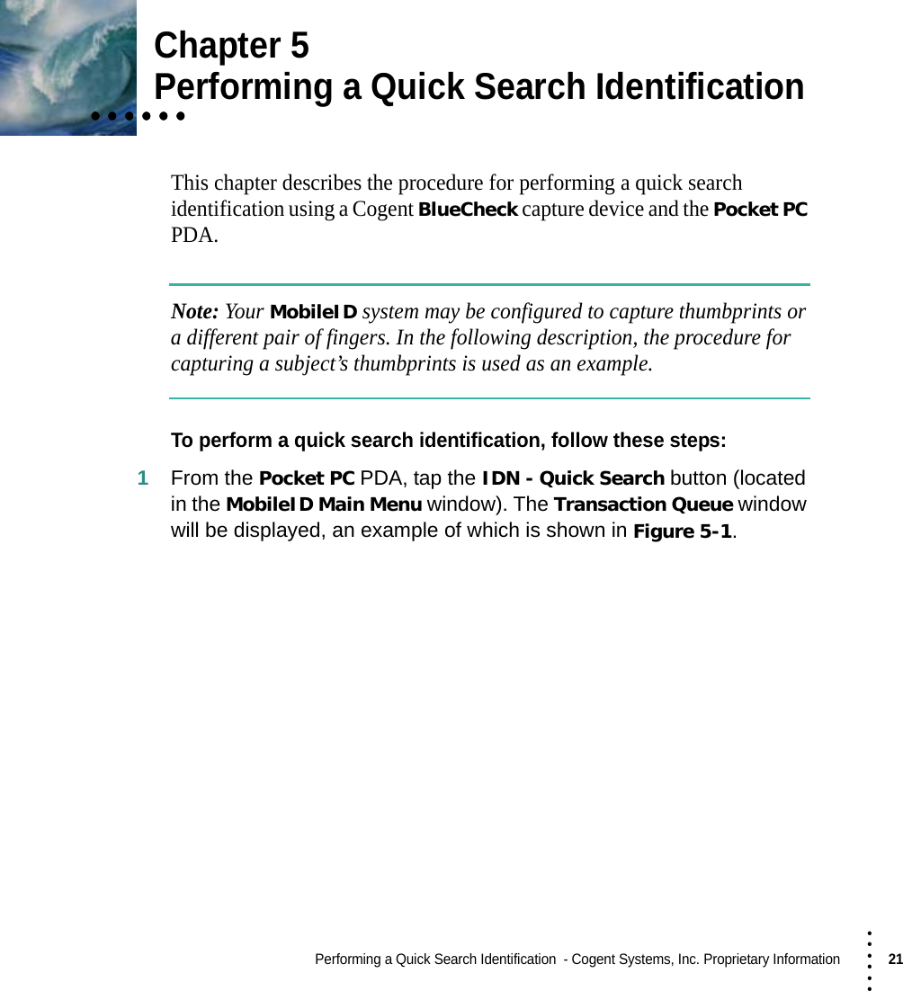 Performing a Quick Search Identification  - Cogent Systems, Inc. Proprietary Information21 • • • •••Chapter 5• • • • • •• • • • • •• • • • • •Performing a Quick Search IdentificationThis chapter describes the procedure for performing a quick search identification using a Cogent BlueCheck capture device and the Pocket PC PDA.Note: Your MobileID system may be configured to capture thumbprints or a different pair of fingers. In the following description, the procedure for capturing a subject’s thumbprints is used as an example.To perform a quick search identification, follow these steps:1From the Pocket PC PDA, tap the IDN - Quick Search button (located in the MobileID Main Menu window). The Transaction Queue window will be displayed, an example of which is shown in Figure 5-1.