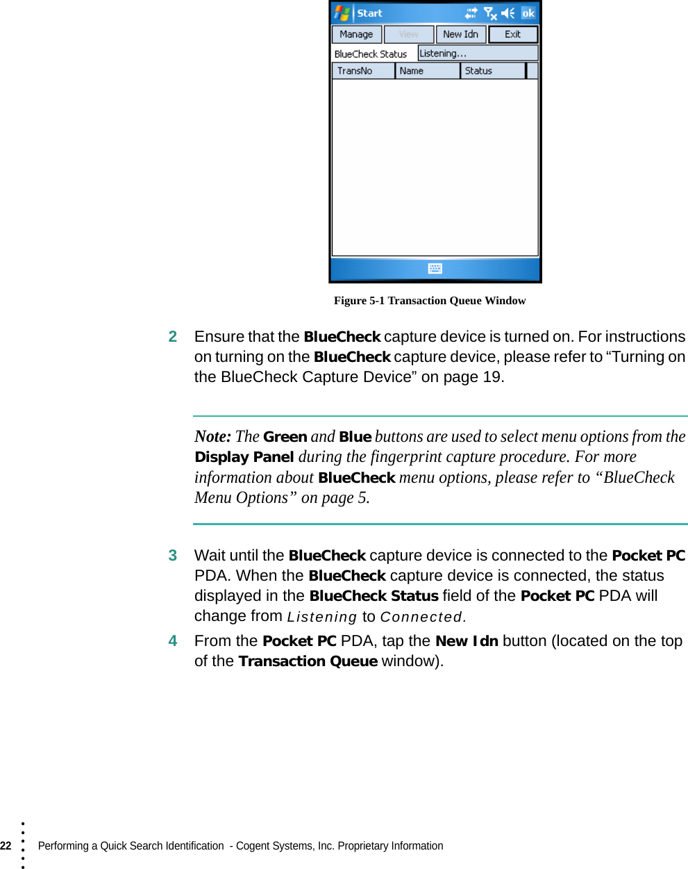 22  Performing a Quick Search Identification  - Cogent Systems, Inc. Proprietary Information• • • ••• Figure 5-1 Transaction Queue Window2Ensure that the BlueCheck capture device is turned on. For instructions on turning on the BlueCheck capture device, please refer to “Turning on the BlueCheck Capture Device” on page 19. Note: The Green and Blue buttons are used to select menu options from the Display Panel during the fingerprint capture procedure. For more information about BlueCheck menu options, please refer to “BlueCheck Menu Options” on page 5.3Wait until the BlueCheck capture device is connected to the Pocket PC PDA. When the BlueCheck capture device is connected, the status displayed in the BlueCheck Status field of the Pocket PC PDA will change from Listening to Connected.4From the Pocket PC PDA, tap the New Idn button (located on the top of the Transaction Queue window).