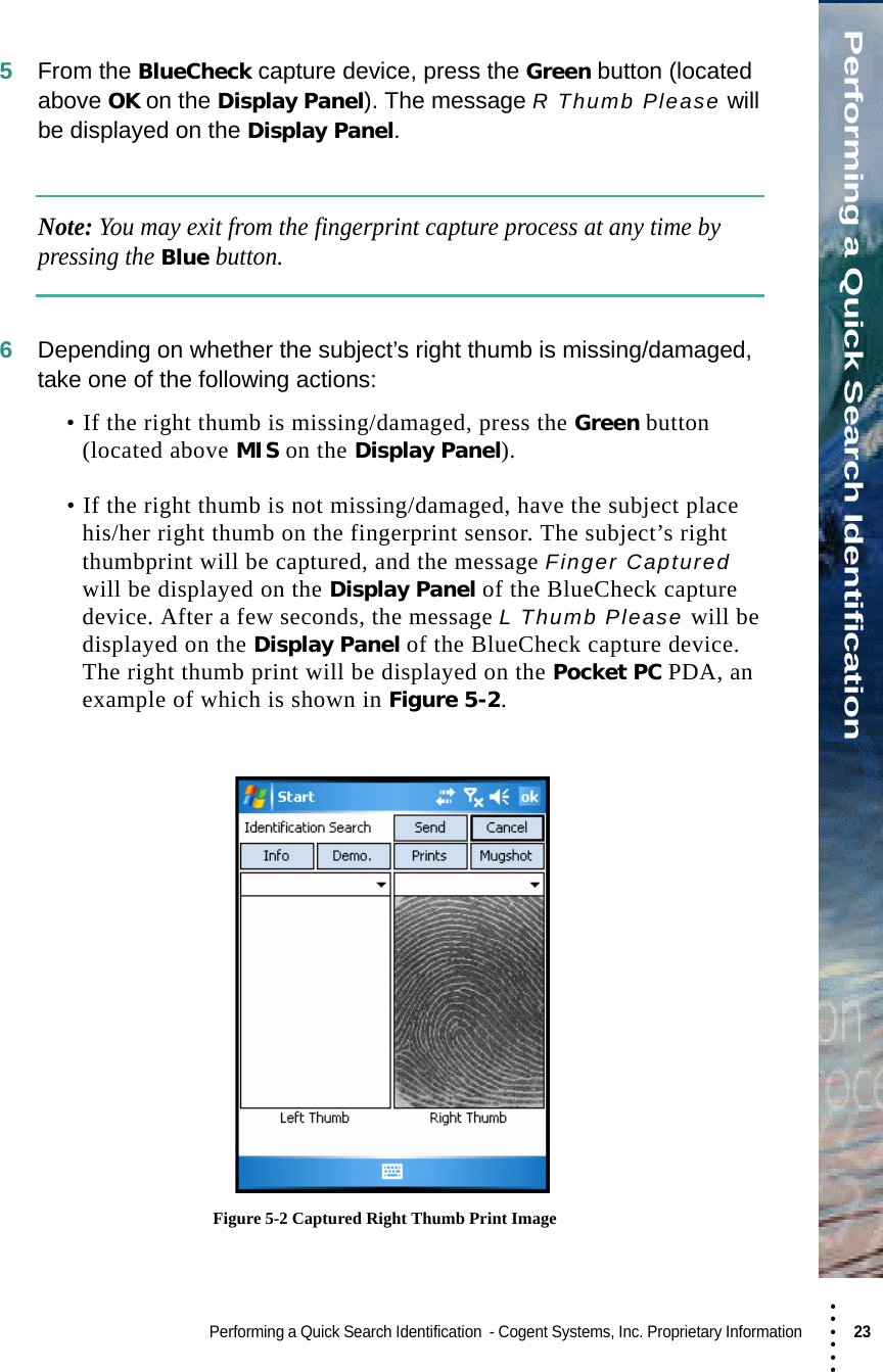 • • • •••Performing a Quick Search IdentificationPerforming a Quick Search Identification  - Cogent Systems, Inc. Proprietary Information 23 5From the BlueCheck capture device, press the Green button (located above OK on the Display Panel). The message R Thumb Please will be displayed on the Display Panel.Note: You may exit from the fingerprint capture process at any time by pressing the Blue button.6Depending on whether the subject’s right thumb is missing/damaged, take one of the following actions:• If the right thumb is missing/damaged, press the Green button (located above MIS on the Display Panel). • If the right thumb is not missing/damaged, have the subject place his/her right thumb on the fingerprint sensor. The subject’s right thumbprint will be captured, and the message Finger Captured will be displayed on the Display Panel of the BlueCheck capture device. After a few seconds, the message L Thumb Please will be displayed on the Display Panel of the BlueCheck capture device. The right thumb print will be displayed on the Pocket PC PDA, an example of which is shown in Figure 5-2. Figure 5-2 Captured Right Thumb Print Image
