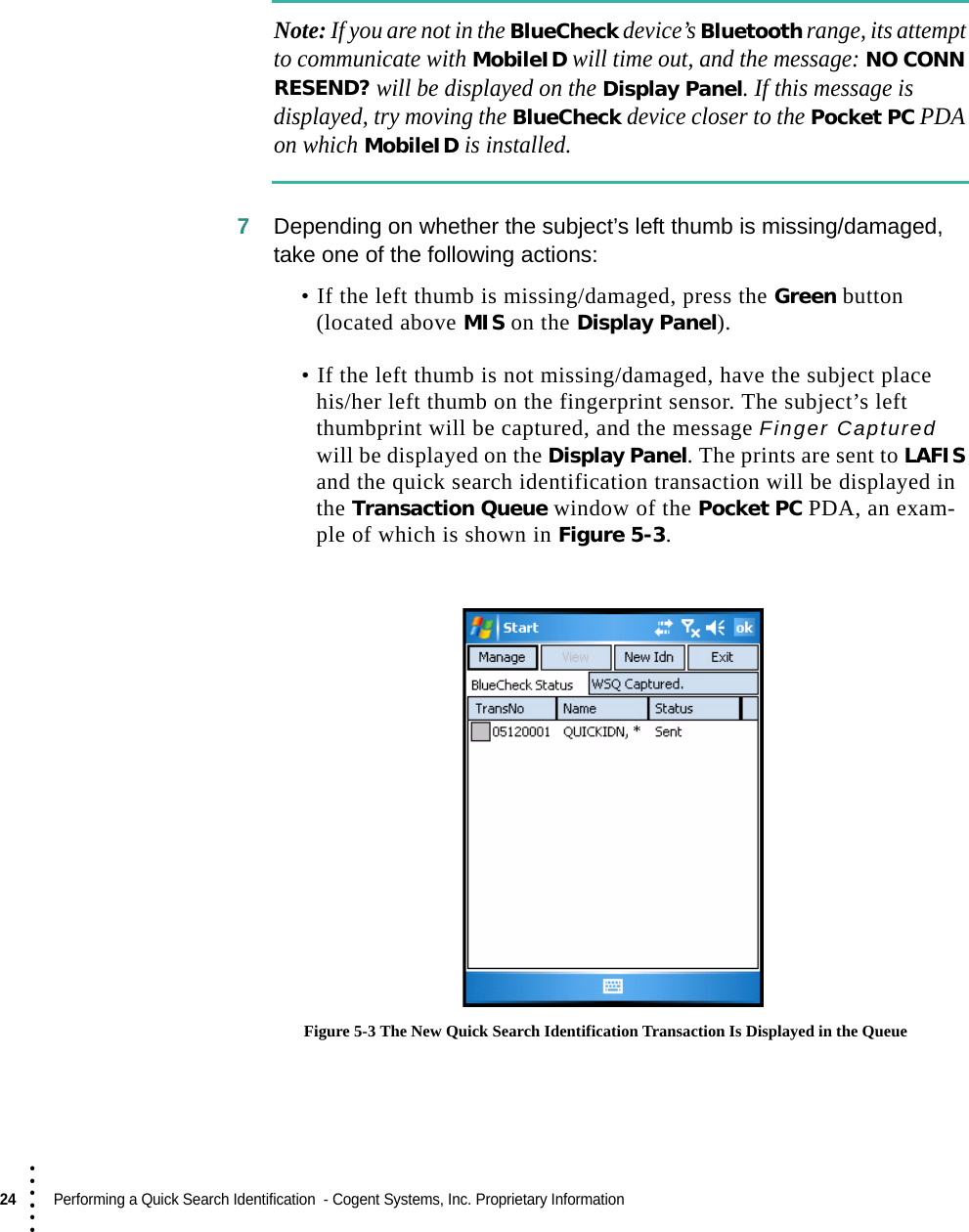24  Performing a Quick Search Identification  - Cogent Systems, Inc. Proprietary Information• • • •••Note: If you are not in the BlueCheck device’s Bluetooth range, its attempt to communicate with MobileID will time out, and the message: NO CONN RESEND? will be displayed on the Display Panel. If this message is displayed, try moving the BlueCheck device closer to the Pocket PC PDA on which MobileID is installed.7Depending on whether the subject’s left thumb is missing/damaged, take one of the following actions:• If the left thumb is missing/damaged, press the Green button (located above MIS on the Display Panel). • If the left thumb is not missing/damaged, have the subject place his/her left thumb on the fingerprint sensor. The subject’s left thumbprint will be captured, and the message Finger Captured will be displayed on the Display Panel. The prints are sent to LAFIS and the quick search identification transaction will be displayed in the Transaction Queue window of the Pocket PC PDA, an exam-ple of which is shown in Figure 5-3. Figure 5-3 The New Quick Search Identification Transaction Is Displayed in the Queue