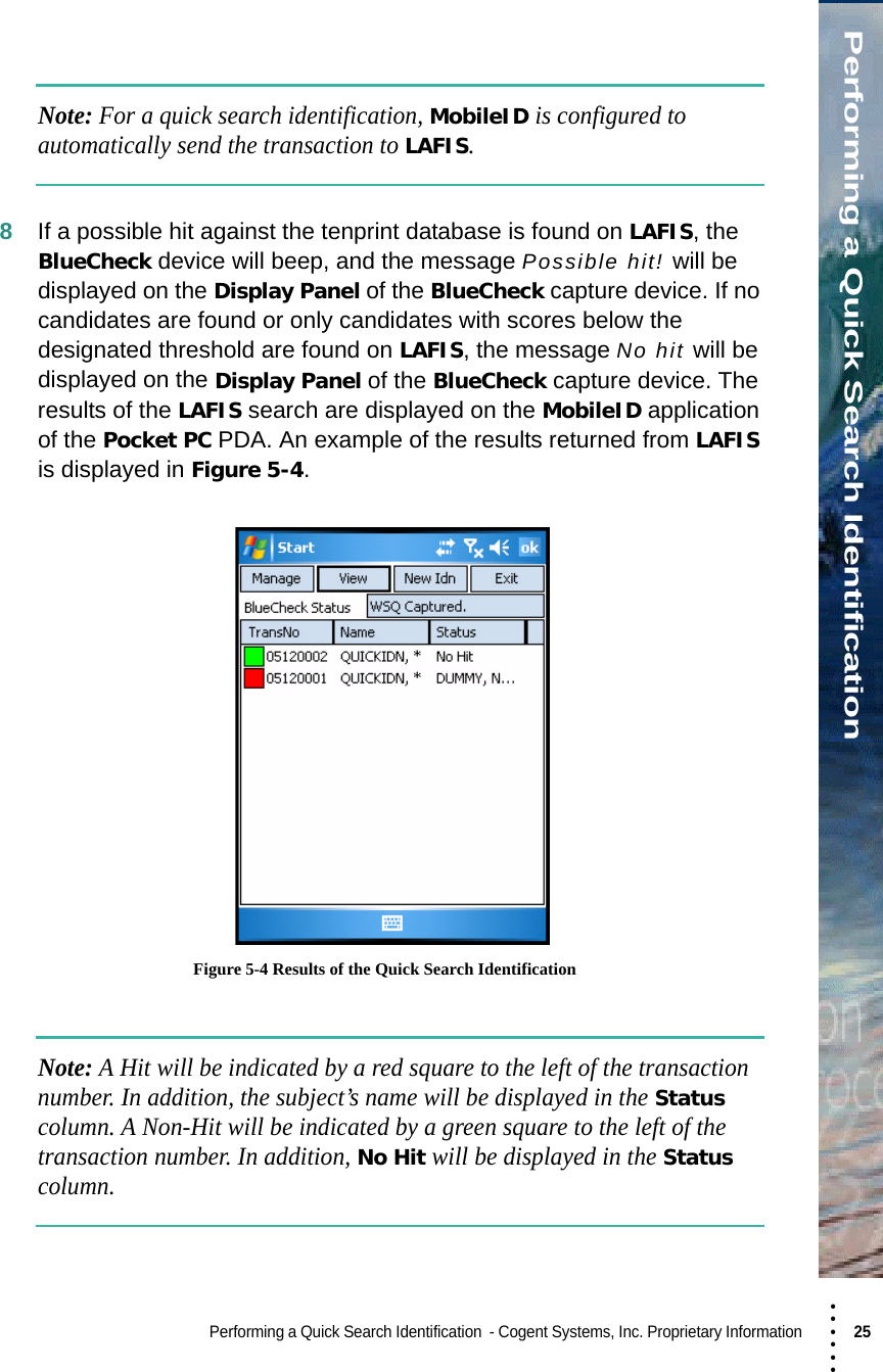 • • • •••Performing a Quick Search IdentificationPerforming a Quick Search Identification  - Cogent Systems, Inc. Proprietary Information 25 Note: For a quick search identification, MobileID is configured to automatically send the transaction to LAFIS.8If a possible hit against the tenprint database is found on LAFIS, the BlueCheck device will beep, and the message Possible hit! will be displayed on the Display Panel of the BlueCheck capture device. If no candidates are found or only candidates with scores below the designated threshold are found on LAFIS, the message No hit will be displayed on the Display Panel of the BlueCheck capture device. The results of the LAFIS search are displayed on the MobileID application of the Pocket PC PDA. An example of the results returned from LAFIS is displayed in Figure 5-4. Figure 5-4 Results of the Quick Search IdentificationNote: A Hit will be indicated by a red square to the left of the transaction number. In addition, the subject’s name will be displayed in the Status column. A Non-Hit will be indicated by a green square to the left of the transaction number. In addition, No Hit will be displayed in the Status column.