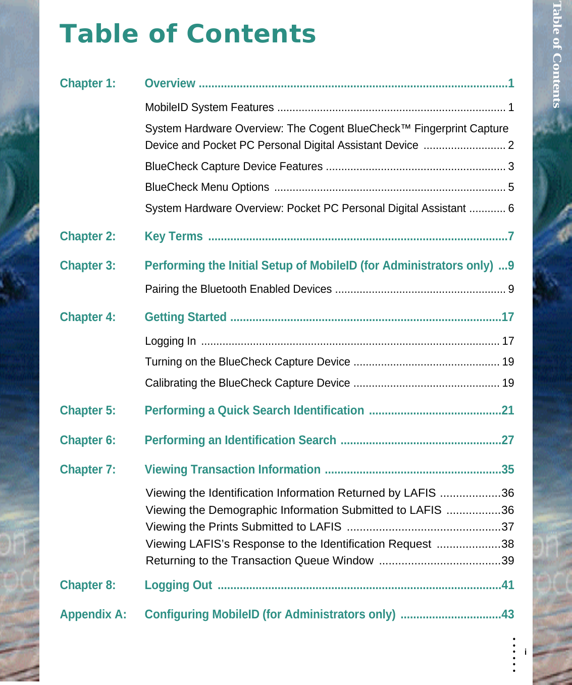 Table of Contents  i• • • •••Table of ContentsChapter 1: Overview ..................................................................................................1MobileID System Features ........................................................................... 1System Hardware Overview: The Cogent BlueCheck™ Fingerprint Capture Device and Pocket PC Personal Digital Assistant Device  ........................... 2BlueCheck Capture Device Features ........................................................... 3BlueCheck Menu Options ............................................................................ 5System Hardware Overview: Pocket PC Personal Digital Assistant ............ 6Chapter 2: Key Terms ...............................................................................................7Chapter 3: Performing the Initial Setup of MobileID (for Administrators only) ...9Pairing the Bluetooth Enabled Devices ........................................................ 9Chapter 4: Getting Started ......................................................................................17Logging In  .................................................................................................. 17Turning on the BlueCheck Capture Device ................................................ 19Calibrating the BlueCheck Capture Device ................................................ 19Chapter 5: Performing a Quick Search Identification ..........................................21Chapter 6: Performing an Identification Search ...................................................27Chapter 7: Viewing Transaction Information ........................................................35Viewing the Identification Information Returned by LAFIS ...................36Viewing the Demographic Information Submitted to LAFIS .................36Viewing the Prints Submitted to LAFIS ................................................37Viewing LAFIS’s Response to the Identification Request ....................38Returning to the Transaction Queue Window  ......................................39Chapter 8: Logging Out  ..........................................................................................41Appendix A: Configuring MobileID (for Administrators only) ................................43