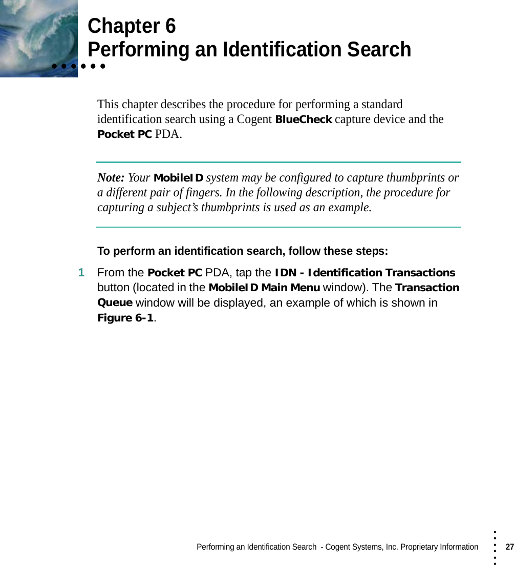 Performing an Identification Search  - Cogent Systems, Inc. Proprietary Information27 • • • •••Chapter 6• • • • • •• • • • • •• • • • • •Performing an Identification SearchThis chapter describes the procedure for performing a standard identification search using a Cogent BlueCheck capture device and the Pocket PC PDA.Note: Your MobileID system may be configured to capture thumbprints or a different pair of fingers. In the following description, the procedure for capturing a subject’s thumbprints is used as an example.To perform an identification search, follow these steps:1From the Pocket PC PDA, tap the IDN - Identification Transactions button (located in the MobileID Main Menu window). The Transaction Queue window will be displayed, an example of which is shown in Figure 6-1.