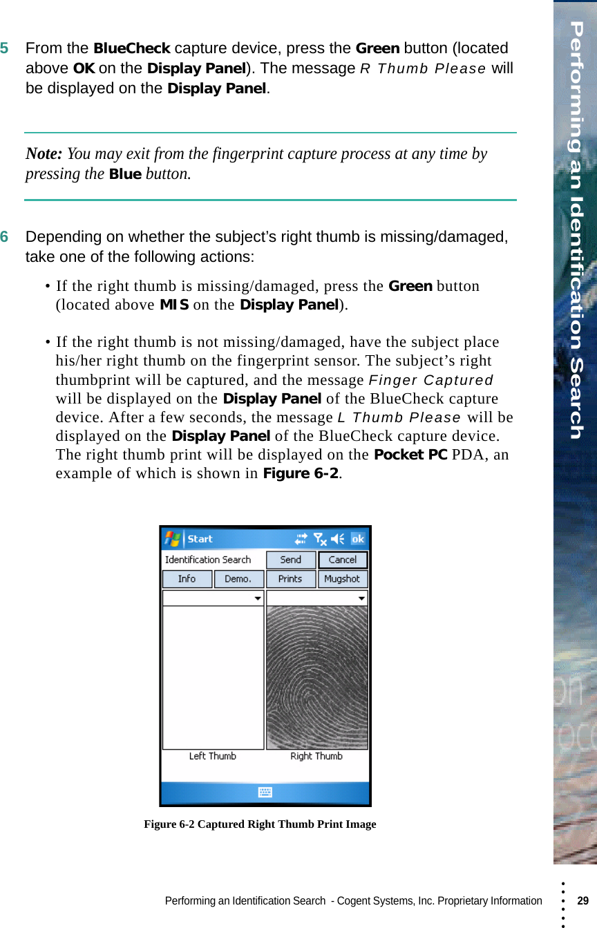 • • • •••Performing an Identification SearchPerforming an Identification Search  - Cogent Systems, Inc. Proprietary Information 29 5From the BlueCheck capture device, press the Green button (located above OK on the Display Panel). The message R Thumb Please will be displayed on the Display Panel.Note: You may exit from the fingerprint capture process at any time by pressing the Blue button.6Depending on whether the subject’s right thumb is missing/damaged, take one of the following actions:• If the right thumb is missing/damaged, press the Green button (located above MIS on the Display Panel). • If the right thumb is not missing/damaged, have the subject place his/her right thumb on the fingerprint sensor. The subject’s right thumbprint will be captured, and the message Finger Captured will be displayed on the Display Panel of the BlueCheck capture device. After a few seconds, the message L Thumb Please will be displayed on the Display Panel of the BlueCheck capture device. The right thumb print will be displayed on the Pocket PC PDA, an example of which is shown in Figure 6-2. Figure 6-2 Captured Right Thumb Print Image