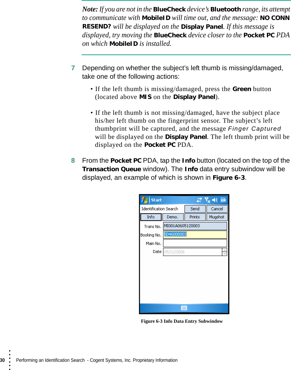 30  Performing an Identification Search  - Cogent Systems, Inc. Proprietary Information• • • •••Note: If you are not in the BlueCheck device’s Bluetooth range, its attempt to communicate with MobileID will time out, and the message: NO CONN RESEND? will be displayed on the Display Panel. If this message is displayed, try moving the BlueCheck device closer to the Pocket PC PDA on which MobileID is installed.7Depending on whether the subject’s left thumb is missing/damaged, take one of the following actions:• If the left thumb is missing/damaged, press the Green button (located above MIS on the Display Panel). • If the left thumb is not missing/damaged, have the subject place his/her left thumb on the fingerprint sensor. The subject’s left thumbprint will be captured, and the message Finger Captured will be displayed on the Display Panel. The left thumb print will be displayed on the Pocket PC PDA.8From the Pocket PC PDA, tap the Info button (located on the top of the Transaction Queue window). The Info data entry subwindow will be displayed, an example of which is shown in Figure 6-3. Figure 6-3 Info Data Entry Subwindow