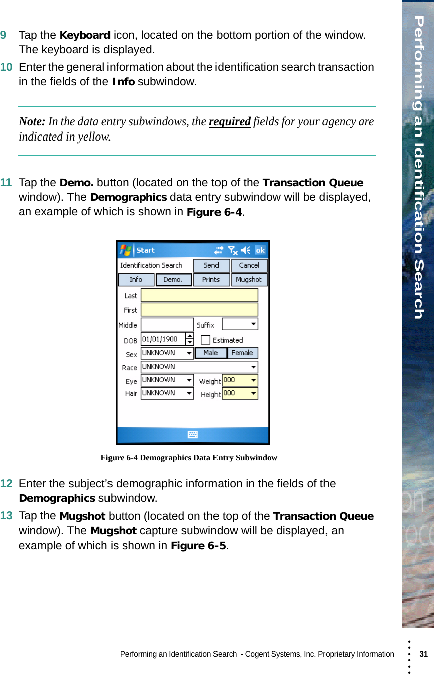 • • • •••Performing an Identification SearchPerforming an Identification Search  - Cogent Systems, Inc. Proprietary Information 31 9Tap the Keyboard icon, located on the bottom portion of the window. The keyboard is displayed.10 Enter the general information about the identification search transaction in the fields of the Info subwindow.Note: In the data entry subwindows, the required fields for your agency are indicated in yellow.11 Tap the Demo. button (located on the top of the Transaction Queue window). The Demographics data entry subwindow will be displayed, an example of which is shown in Figure 6-4. Figure 6-4 Demographics Data Entry Subwindow12 Enter the subject’s demographic information in the fields of the Demographics subwindow.13 Tap the Mugshot button (located on the top of the Transaction Queue window). The Mugshot capture subwindow will be displayed, an example of which is shown in Figure 6-5.